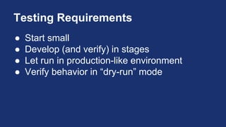 Testing Requirements
● Start small
● Develop (and verify) in stages
● Let run in production-like environment
● Verify behavior in “dry-run” mode
 