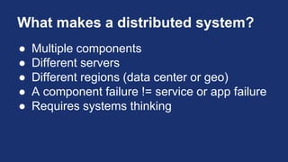 What makes a distributed system?
● Multiple components
● Different servers
● Different regions (data center or geo)
● A component failure != service or app failure
● Requires systems thinking
 