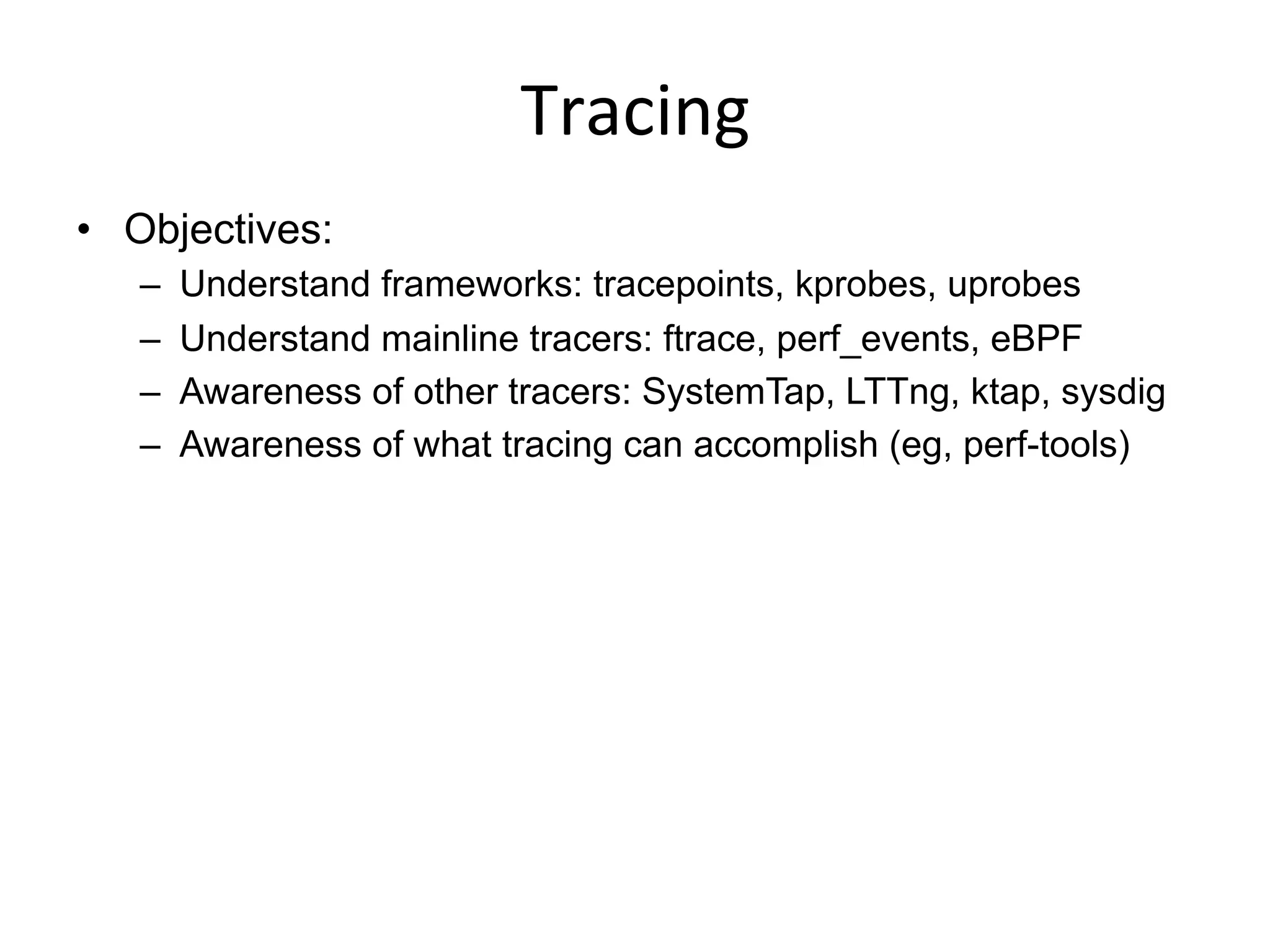 Tracing	
  
•  Objectives:
–  Understand frameworks: tracepoints, kprobes, uprobes
–  Understand mainline tracers: ftrace, perf_events, eBPF
–  Awareness of other tracers: SystemTap, LTTng, ktap, sysdig
–  Awareness of what tracing can accomplish (eg, perf-tools)
 