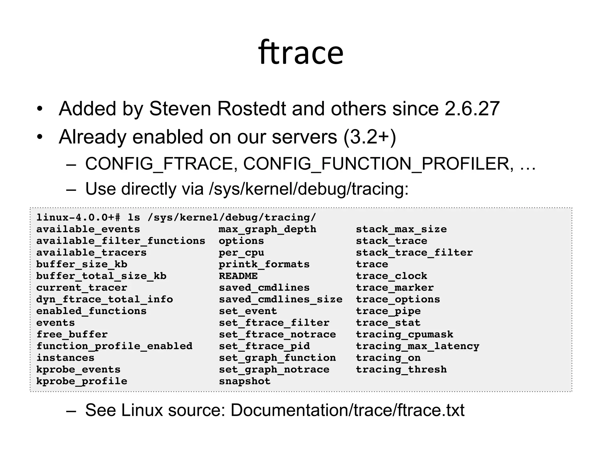 irace	
  
•  Added by Steven Rostedt and others since 2.6.27
•  Already enabled on our servers (3.2+)
–  CONFIG_FTRACE, CONFIG_FUNCTION_PROFILER, …
–  Use directly via /sys/kernel/debug/tracing:
–  See Linux source: Documentation/trace/ftrace.txt
linux-4.0.0+# ls /sys/kernel/debug/tracing/!
available_events max_graph_depth stack_max_size!
available_filter_functions options stack_trace!
available_tracers per_cpu stack_trace_filter!
buffer_size_kb printk_formats trace!
buffer_total_size_kb README trace_clock!
current_tracer saved_cmdlines trace_marker!
dyn_ftrace_total_info saved_cmdlines_size trace_options!
enabled_functions set_event trace_pipe!
events set_ftrace_filter trace_stat!
free_buffer set_ftrace_notrace tracing_cpumask!
function_profile_enabled set_ftrace_pid tracing_max_latency!
instances set_graph_function tracing_on!
kprobe_events set_graph_notrace tracing_thresh!
kprobe_profile snapshot!
 