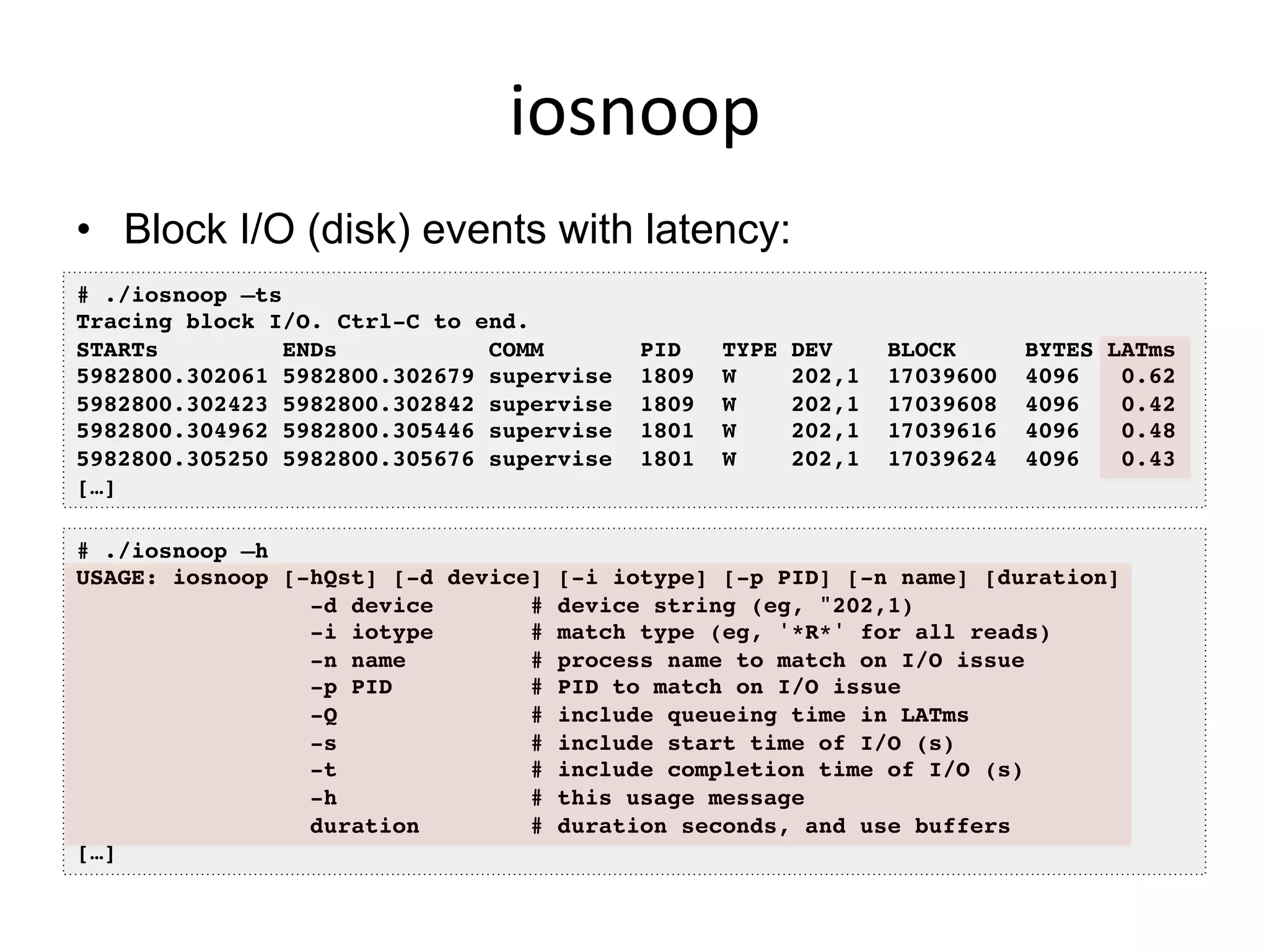 iosnoop	
  
•  Block I/O (disk) events with latency:
# ./iosnoop –ts!
Tracing block I/O. Ctrl-C to end.!
STARTs ENDs COMM PID TYPE DEV BLOCK BYTES LATms!
5982800.302061 5982800.302679 supervise 1809 W 202,1 17039600 4096 0.62!
5982800.302423 5982800.302842 supervise 1809 W 202,1 17039608 4096 0.42!
5982800.304962 5982800.305446 supervise 1801 W 202,1 17039616 4096 0.48!
5982800.305250 5982800.305676 supervise 1801 W 202,1 17039624 4096 0.43!
[…]!
# ./iosnoop –h!
USAGE: iosnoop [-hQst] [-d device] [-i iotype] [-p PID] [-n name] [duration]!
-d device # device string (eg, "202,1)!
-i iotype # match type (eg, '*R*' for all reads)!
-n name # process name to match on I/O issue!
-p PID # PID to match on I/O issue!
-Q # include queueing time in LATms!
-s # include start time of I/O (s)!
-t # include completion time of I/O (s)!
-h # this usage message!
duration # duration seconds, and use buffers!
[…]!
 