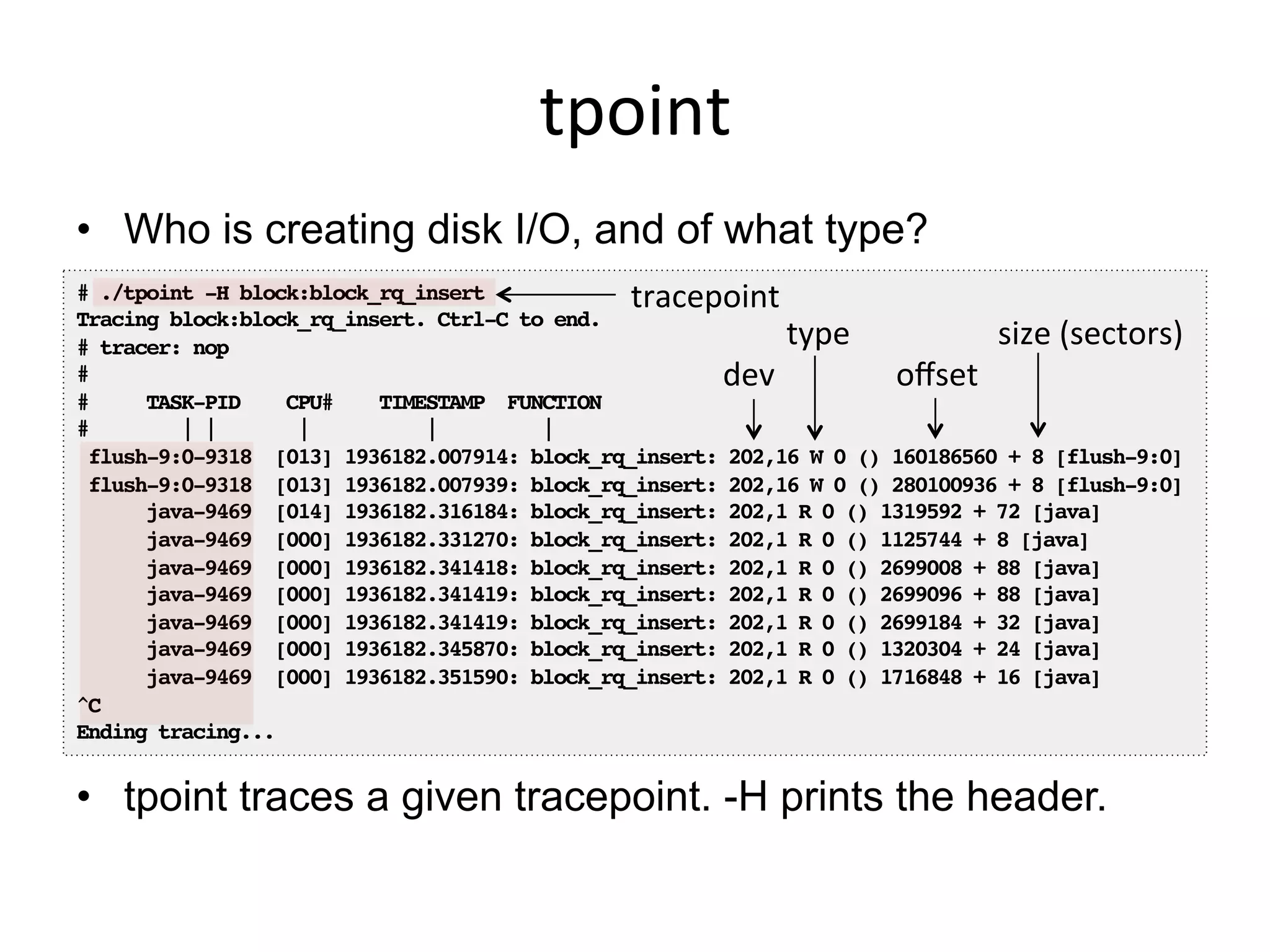 tpoint	
  
•  Who is creating disk I/O, and of what type?
•  tpoint traces a given tracepoint. -H prints the header.
# ./tpoint -H block:block_rq_insert!
Tracing block:block_rq_insert. Ctrl-C to end.!
# tracer: nop!
#!
# TASK-PID CPU# TIMESTAMP FUNCTION!
# | | | | |!
flush-9:0-9318 [013] 1936182.007914: block_rq_insert: 202,16 W 0 () 160186560 + 8 [flush-9:0]!
flush-9:0-9318 [013] 1936182.007939: block_rq_insert: 202,16 W 0 () 280100936 + 8 [flush-9:0]!
java-9469 [014] 1936182.316184: block_rq_insert: 202,1 R 0 () 1319592 + 72 [java]!
java-9469 [000] 1936182.331270: block_rq_insert: 202,1 R 0 () 1125744 + 8 [java]!
java-9469 [000] 1936182.341418: block_rq_insert: 202,1 R 0 () 2699008 + 88 [java]!
java-9469 [000] 1936182.341419: block_rq_insert: 202,1 R 0 () 2699096 + 88 [java]!
java-9469 [000] 1936182.341419: block_rq_insert: 202,1 R 0 () 2699184 + 32 [java]!
java-9469 [000] 1936182.345870: block_rq_insert: 202,1 R 0 () 1320304 + 24 [java]!
java-9469 [000] 1936182.351590: block_rq_insert: 202,1 R 0 () 1716848 + 16 [java]!
^C!
Ending tracing...!
dev	
  
type	
  
oﬀset	
  
size	
  (sectors)	
  
tracepoint	
  
 
