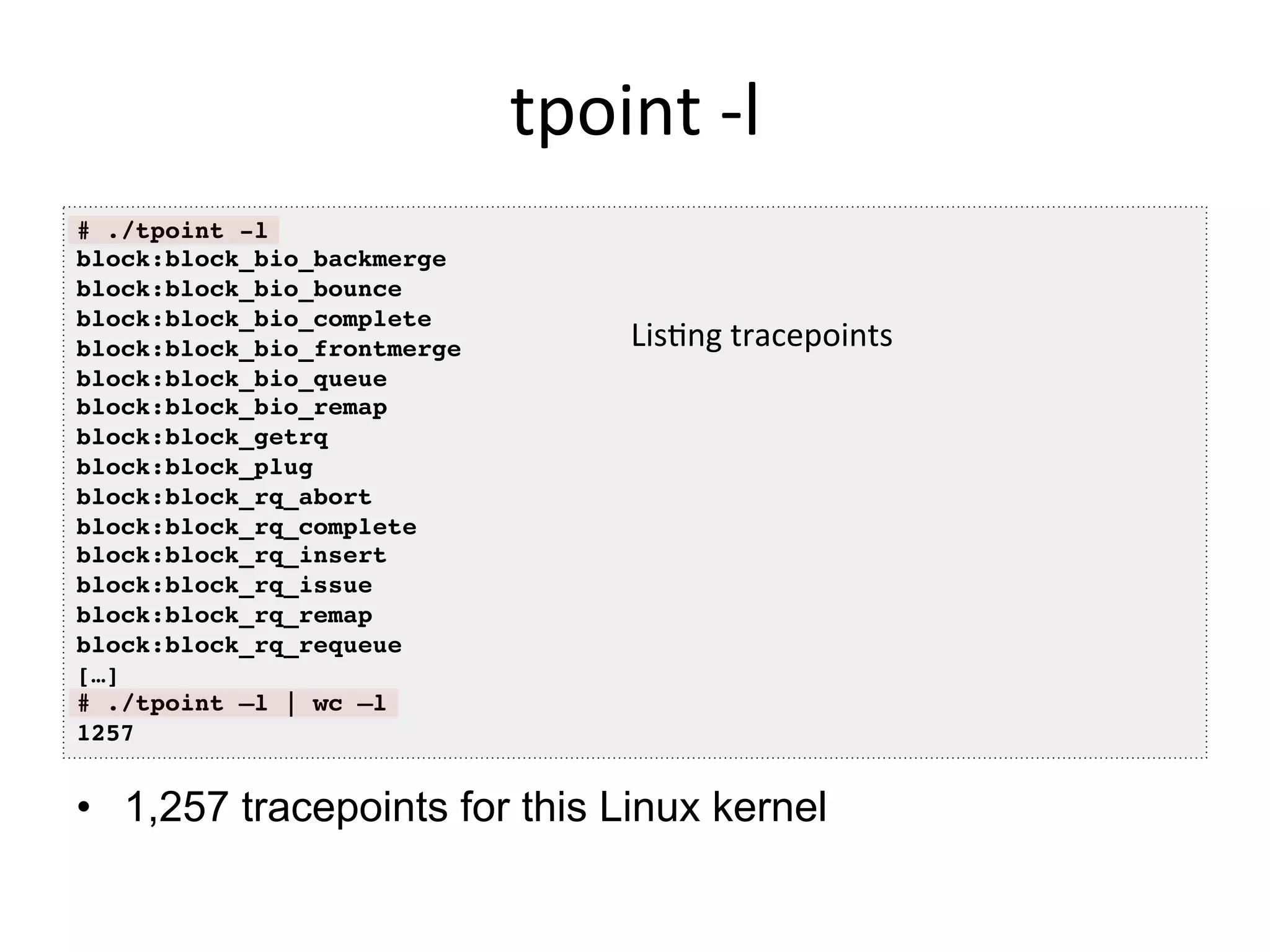 tpoint	
  -­‐l	
  
•  1,257 tracepoints for this Linux kernel
# ./tpoint -l!
block:block_bio_backmerge!
block:block_bio_bounce!
block:block_bio_complete!
block:block_bio_frontmerge!
block:block_bio_queue!
block:block_bio_remap!
block:block_getrq!
block:block_plug!
block:block_rq_abort!
block:block_rq_complete!
block:block_rq_insert!
block:block_rq_issue!
block:block_rq_remap!
block:block_rq_requeue!
[…]!
# ./tpoint –l | wc –l!
1257!
Lis<ng	
  tracepoints	
  	
  
 