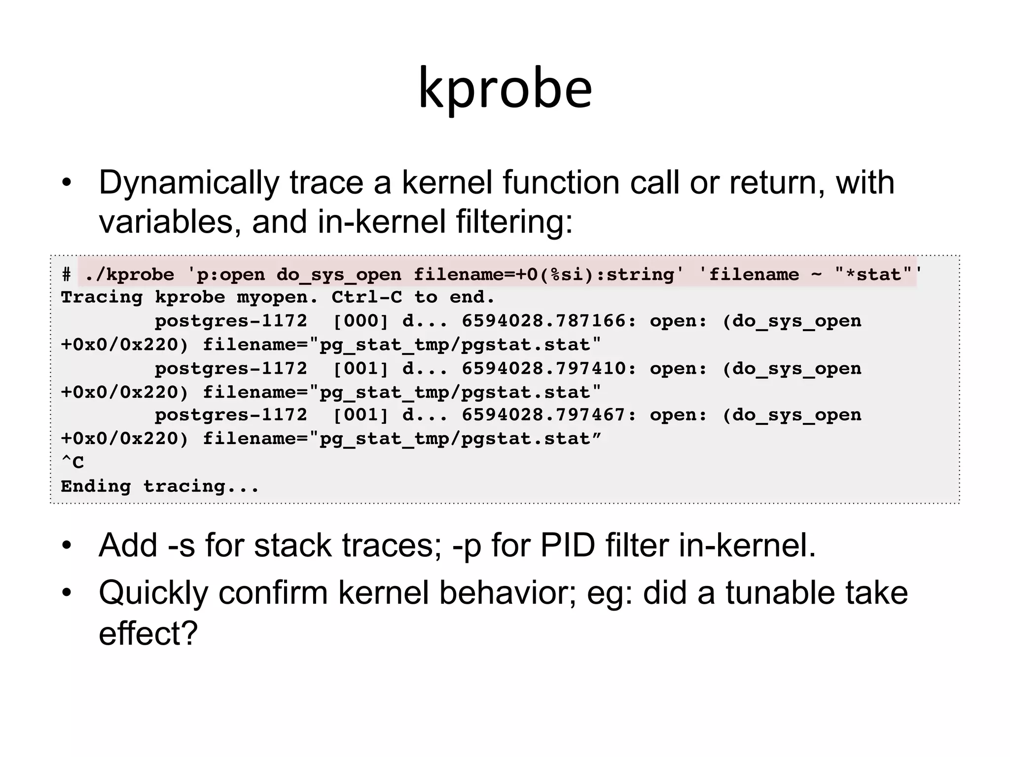 kprobe	
  
•  Dynamically trace a kernel function call or return, with
variables, and in-kernel filtering:
# ./kprobe 'p:open do_sys_open filename=+0(%si):string' 'filename ~ "*stat"'!
Tracing kprobe myopen. Ctrl-C to end.!
postgres-1172 [000] d... 6594028.787166: open: (do_sys_open
+0x0/0x220) filename="pg_stat_tmp/pgstat.stat"!
postgres-1172 [001] d... 6594028.797410: open: (do_sys_open
+0x0/0x220) filename="pg_stat_tmp/pgstat.stat"!
postgres-1172 [001] d... 6594028.797467: open: (do_sys_open
+0x0/0x220) filename="pg_stat_tmp/pgstat.stat”!
^C!
Ending tracing...!
•  Add -s for stack traces; -p for PID filter in-kernel.
•  Quickly confirm kernel behavior; eg: did a tunable take
effect?
 