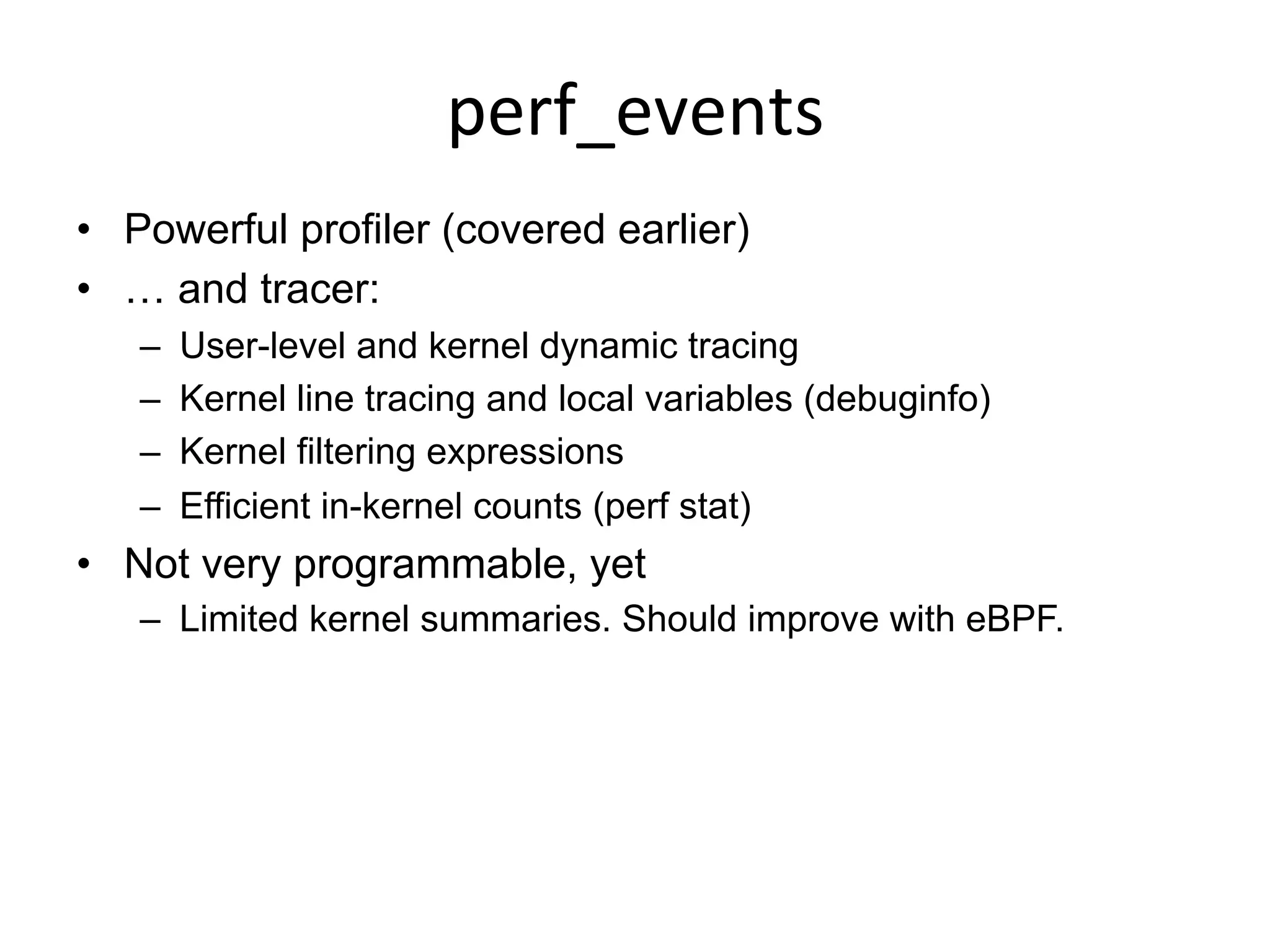 perf_events	
  
•  Powerful profiler (covered earlier)
•  … and tracer:
–  User-level and kernel dynamic tracing
–  Kernel line tracing and local variables (debuginfo)
–  Kernel filtering expressions
–  Efficient in-kernel counts (perf stat)
•  Not very programmable, yet
–  Limited kernel summaries. Should improve with eBPF.
 