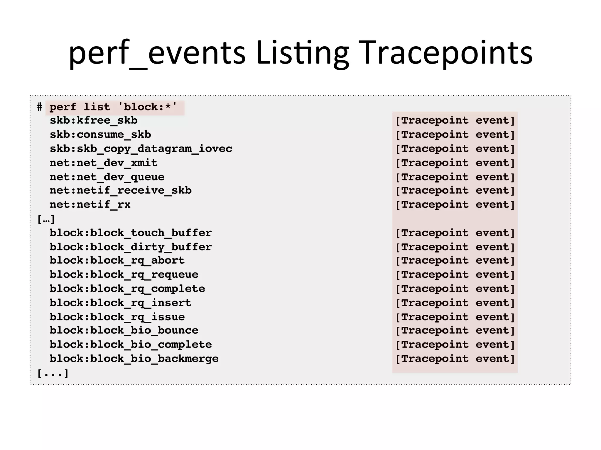 perf_events	
  Lis<ng	
  Tracepoints	
  
# perf list 'block:*'!
skb:kfree_skb [Tracepoint event]!
skb:consume_skb [Tracepoint event]!
skb:skb_copy_datagram_iovec [Tracepoint event]!
net:net_dev_xmit [Tracepoint event]!
net:net_dev_queue [Tracepoint event]!
net:netif_receive_skb [Tracepoint event]!
net:netif_rx [Tracepoint event]!
[…] !
block:block_touch_buffer [Tracepoint event]!
block:block_dirty_buffer [Tracepoint event]!
block:block_rq_abort [Tracepoint event]!
block:block_rq_requeue [Tracepoint event]!
block:block_rq_complete [Tracepoint event]!
block:block_rq_insert [Tracepoint event]!
block:block_rq_issue [Tracepoint event]!
block:block_bio_bounce [Tracepoint event]!
block:block_bio_complete [Tracepoint event]!
block:block_bio_backmerge [Tracepoint event]!
[...]!
 
