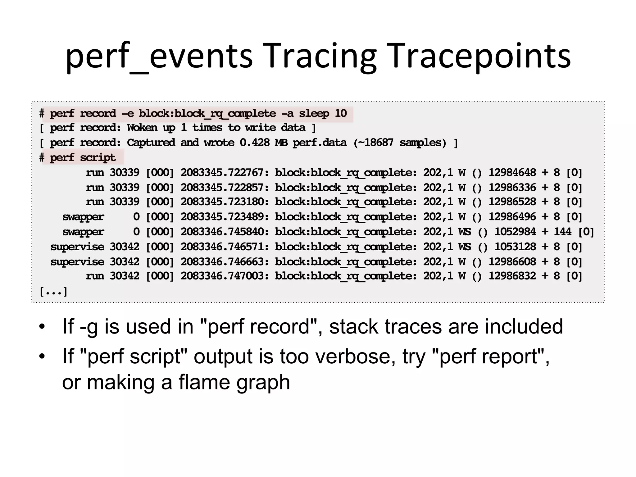 perf_events	
  Tracing	
  Tracepoints	
  
•  If -g is used in "perf record", stack traces are included
•  If "perf script" output is too verbose, try "perf report",
or making a flame graph
# perf record -e block:block_rq_complete -a sleep 10!
[ perf record: Woken up 1 times to write data ]!
[ perf record: Captured and wrote 0.428 MB perf.data (~18687 samples) ]!
# perf script!
run 30339 [000] 2083345.722767: block:block_rq_complete: 202,1 W () 12984648 + 8 [0]!
run 30339 [000] 2083345.722857: block:block_rq_complete: 202,1 W () 12986336 + 8 [0]!
run 30339 [000] 2083345.723180: block:block_rq_complete: 202,1 W () 12986528 + 8 [0]!
swapper 0 [000] 2083345.723489: block:block_rq_complete: 202,1 W () 12986496 + 8 [0]!
swapper 0 [000] 2083346.745840: block:block_rq_complete: 202,1 WS () 1052984 + 144 [0]!
supervise 30342 [000] 2083346.746571: block:block_rq_complete: 202,1 WS () 1053128 + 8 [0]!
supervise 30342 [000] 2083346.746663: block:block_rq_complete: 202,1 W () 12986608 + 8 [0]!
run 30342 [000] 2083346.747003: block:block_rq_complete: 202,1 W () 12986832 + 8 [0]!
[...]!
 