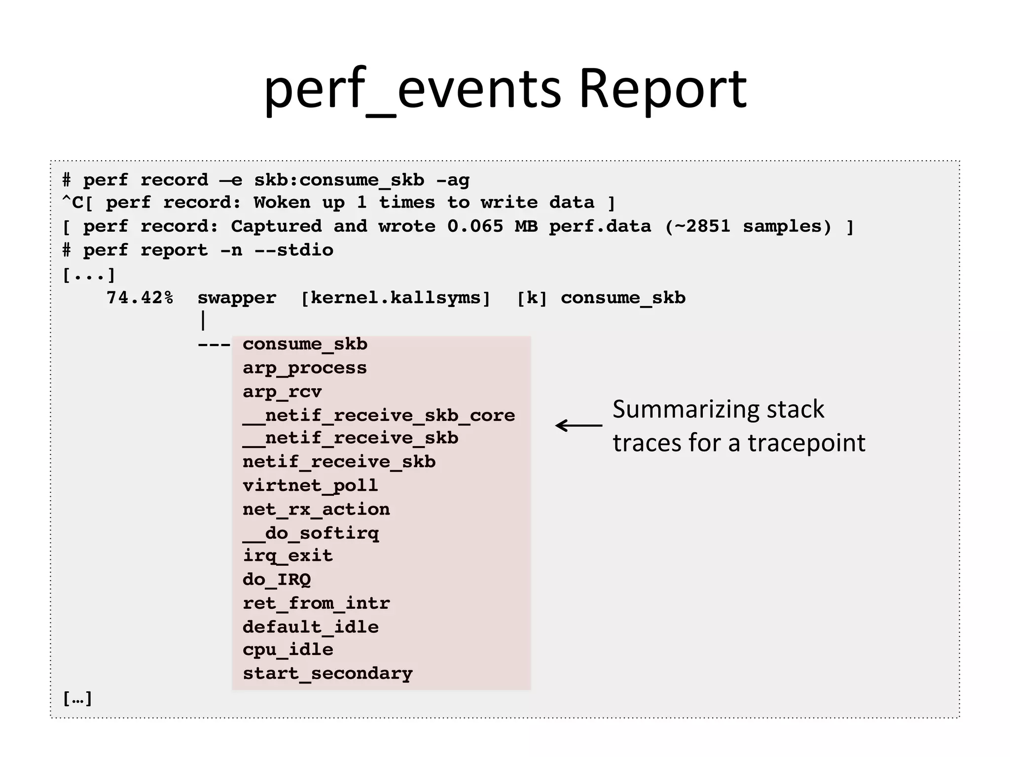 perf_events	
  Report	
  
# perf record –e skb:consume_skb -ag!
^C[ perf record: Woken up 1 times to write data ]!
[ perf record: Captured and wrote 0.065 MB perf.data (~2851 samples) ]!
# perf report -n --stdio!
[...]!
74.42% swapper [kernel.kallsyms] [k] consume_skb!
|!
--- consume_skb!
arp_process!
arp_rcv!
__netif_receive_skb_core!
__netif_receive_skb!
netif_receive_skb!
virtnet_poll!
net_rx_action!
__do_softirq!
irq_exit!
do_IRQ!
ret_from_intr!
default_idle!
cpu_idle!
start_secondary!
[…]!
Summarizing	
  stack	
  
traces	
  for	
  a	
  tracepoint	
  
 