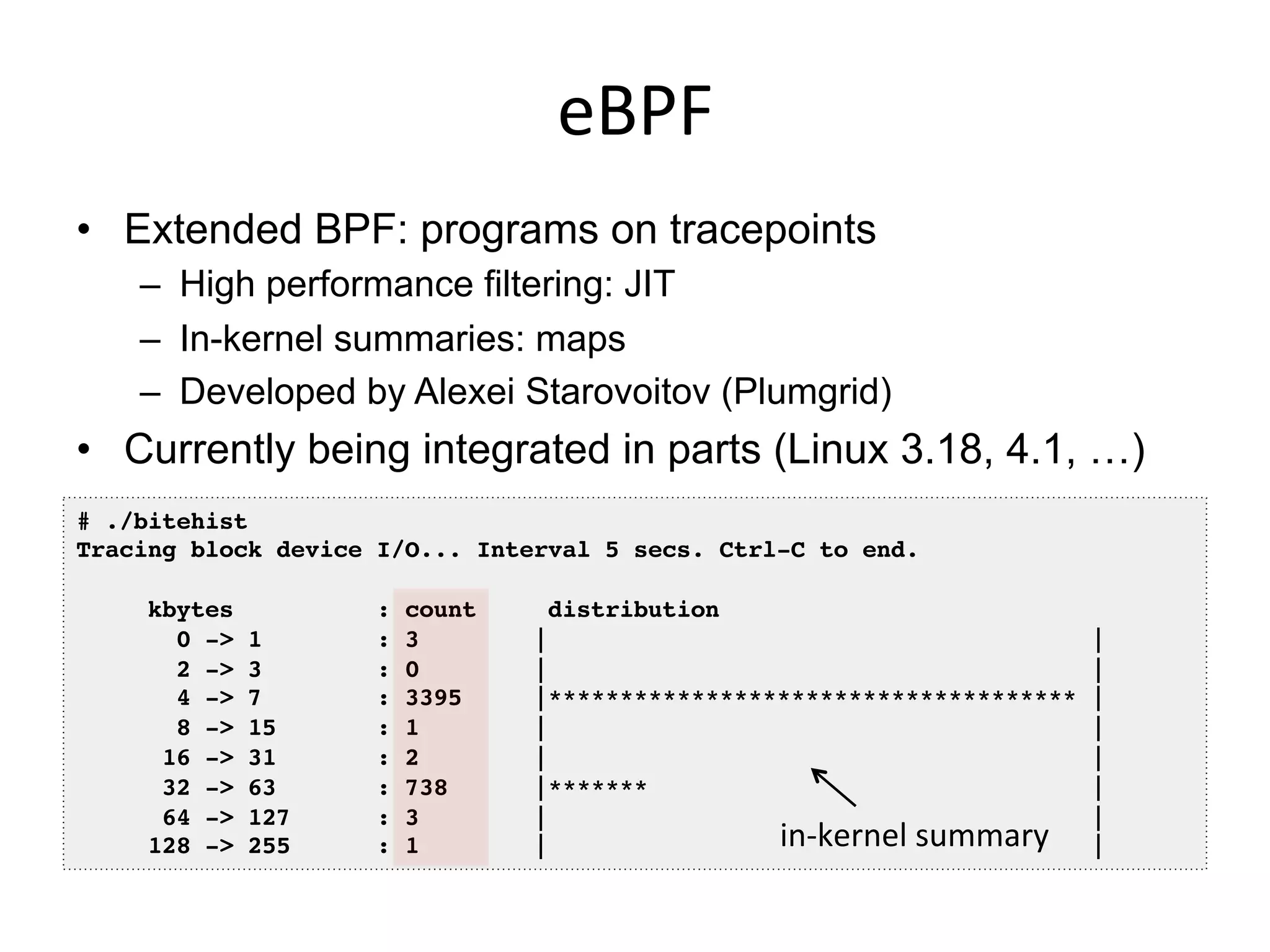 eBPF	
  
•  Extended BPF: programs on tracepoints
–  High performance filtering: JIT
–  In-kernel summaries: maps
–  Developed by Alexei Starovoitov (Plumgrid)
•  Currently being integrated in parts (Linux 3.18, 4.1, …)
# ./bitehist!
Tracing block device I/O... Interval 5 secs. Ctrl-C to end.!
!
kbytes : count distribution!
0 -> 1 : 3 | |!
2 -> 3 : 0 | |!
4 -> 7 : 3395 |************************************* |!
8 -> 15 : 1 | |!
16 -> 31 : 2 | |!
32 -> 63 : 738 |******* |!
64 -> 127 : 3 | |!
128 -> 255 : 1 | |!in-­‐kernel	
  summary	
  
 