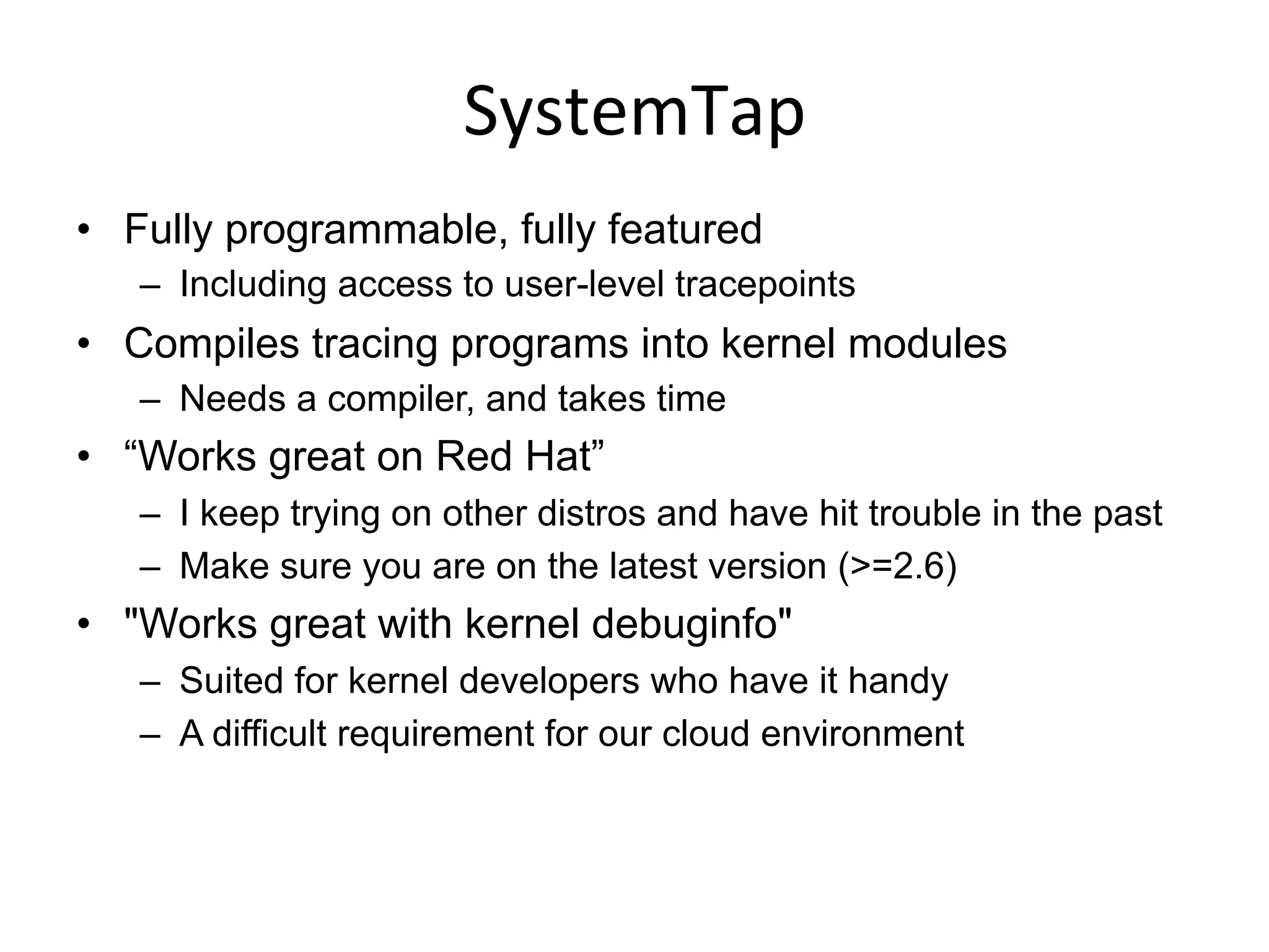 SystemTap	
  
•  Fully programmable, fully featured
–  Including access to user-level tracepoints
•  Compiles tracing programs into kernel modules
–  Needs a compiler, and takes time
•  “Works great on Red Hat”
–  I keep trying on other distros and have hit trouble in the past
–  Make sure you are on the latest version (>=2.6)
•  "Works great with kernel debuginfo"
–  Suited for kernel developers who have it handy
–  A difficult requirement for our cloud environment
 
