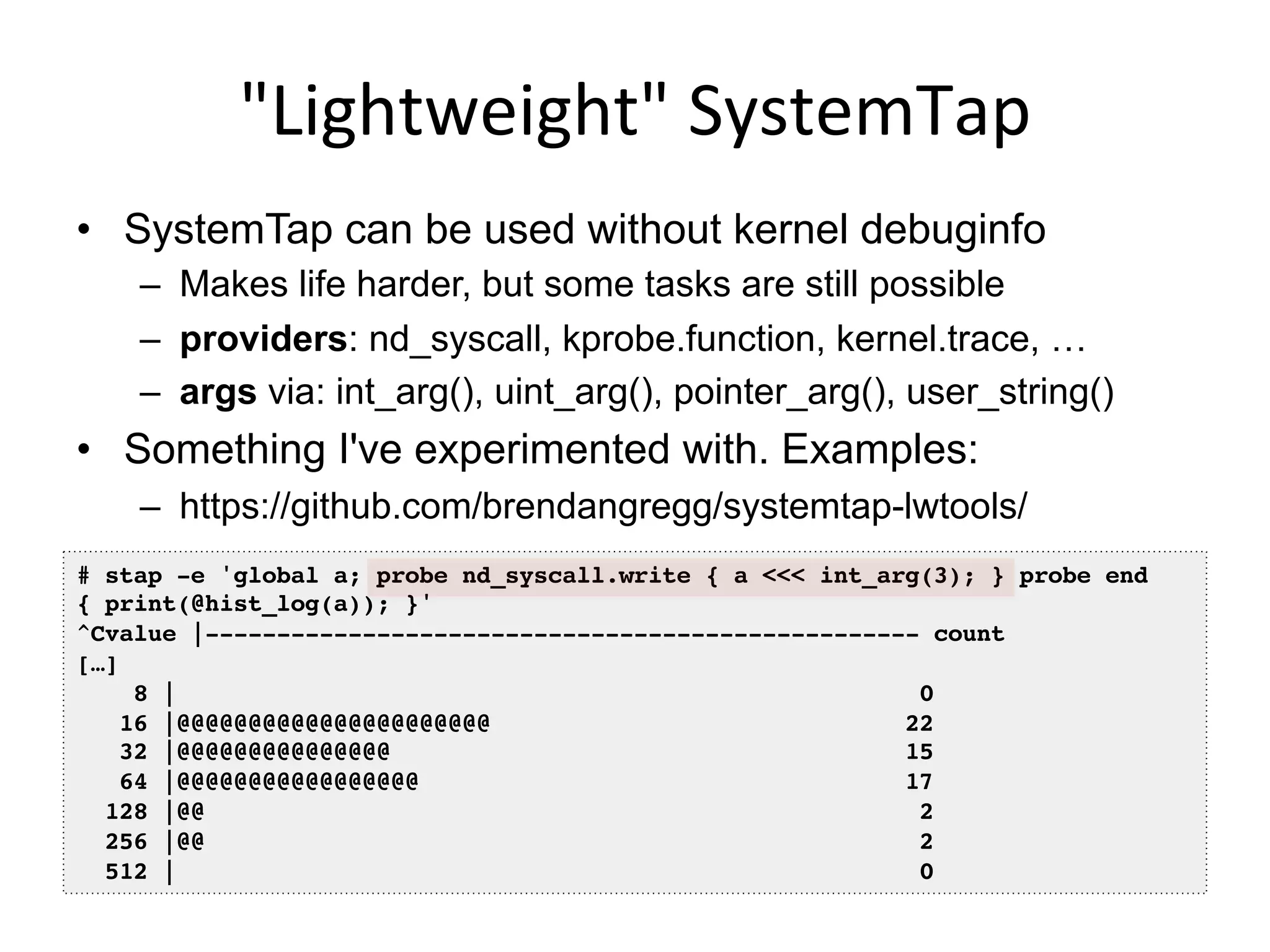"Lightweight"	
  SystemTap	
  
•  SystemTap can be used without kernel debuginfo
–  Makes life harder, but some tasks are still possible
–  providers: nd_syscall, kprobe.function, kernel.trace, …
–  args via: int_arg(), uint_arg(), pointer_arg(), user_string()
•  Something I've experimented with. Examples:
–  https://github.com/brendangregg/systemtap-lwtools/
# stap -e 'global a; probe nd_syscall.write { a <<< int_arg(3); } probe end
{ print(@hist_log(a)); }'!
^Cvalue |-------------------------------------------------- count!
[…]!
8 | 0!
16 |@@@@@@@@@@@@@@@@@@@@@@ 22!
32 |@@@@@@@@@@@@@@@ 15!
64 |@@@@@@@@@@@@@@@@@ 17!
128 |@@ 2!
256 |@@ 2!
512 | 0!
 