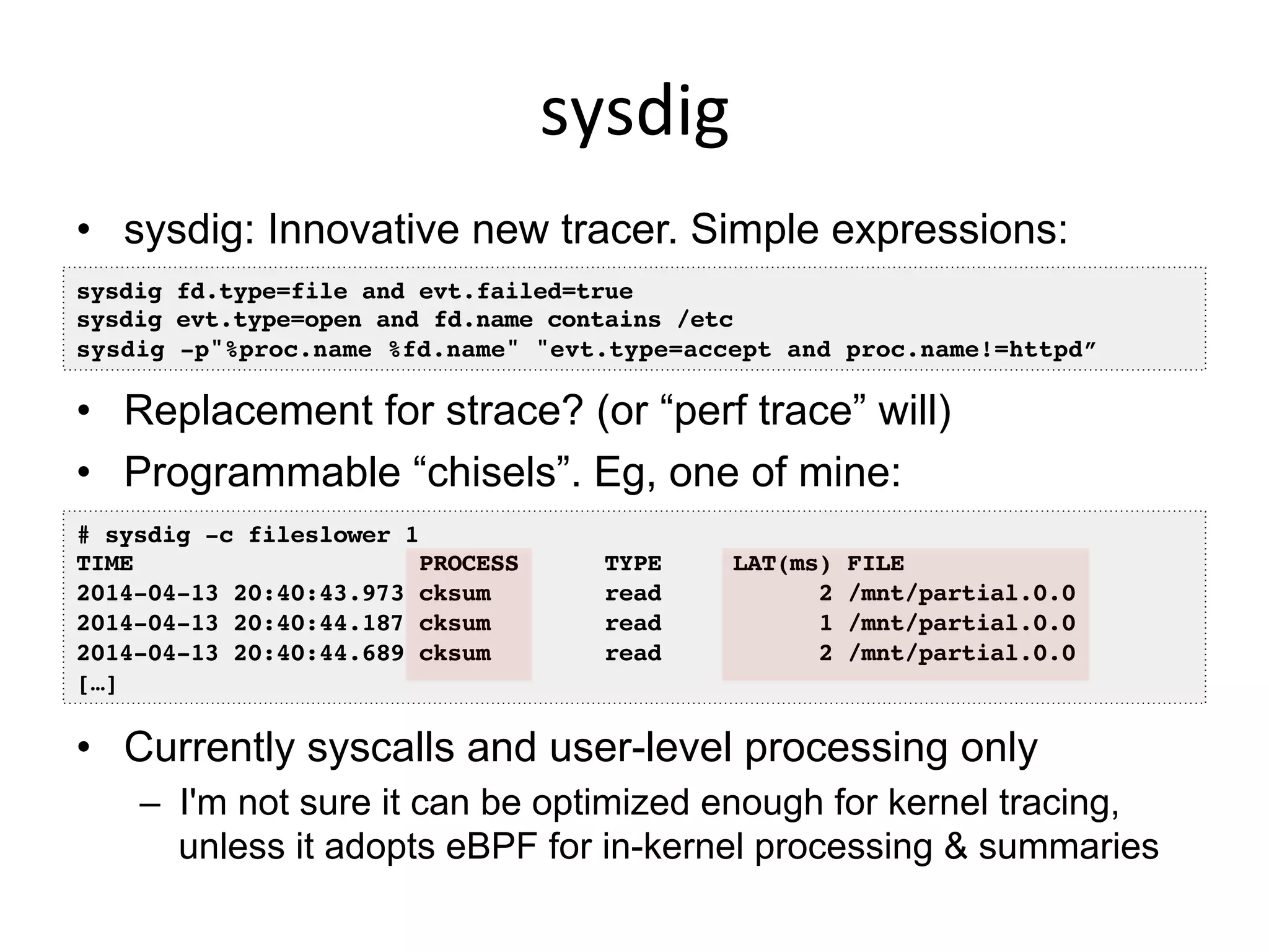 sysdig	
  
•  sysdig: Innovative new tracer. Simple expressions:
•  Replacement for strace? (or “perf trace” will)
•  Programmable “chisels”. Eg, one of mine:
•  Currently syscalls and user-level processing only
–  I'm not sure it can be optimized enough for kernel tracing,
unless it adopts eBPF for in-kernel processing & summaries
# sysdig -c fileslower 1!
TIME PROCESS TYPE LAT(ms) FILE!
2014-04-13 20:40:43.973 cksum read 2 /mnt/partial.0.0!
2014-04-13 20:40:44.187 cksum read 1 /mnt/partial.0.0!
2014-04-13 20:40:44.689 cksum read 2 /mnt/partial.0.0!
[…]!
sysdig fd.type=file and evt.failed=true!
sysdig evt.type=open and fd.name contains /etc!
sysdig -p"%proc.name %fd.name" "evt.type=accept and proc.name!=httpd”!
 