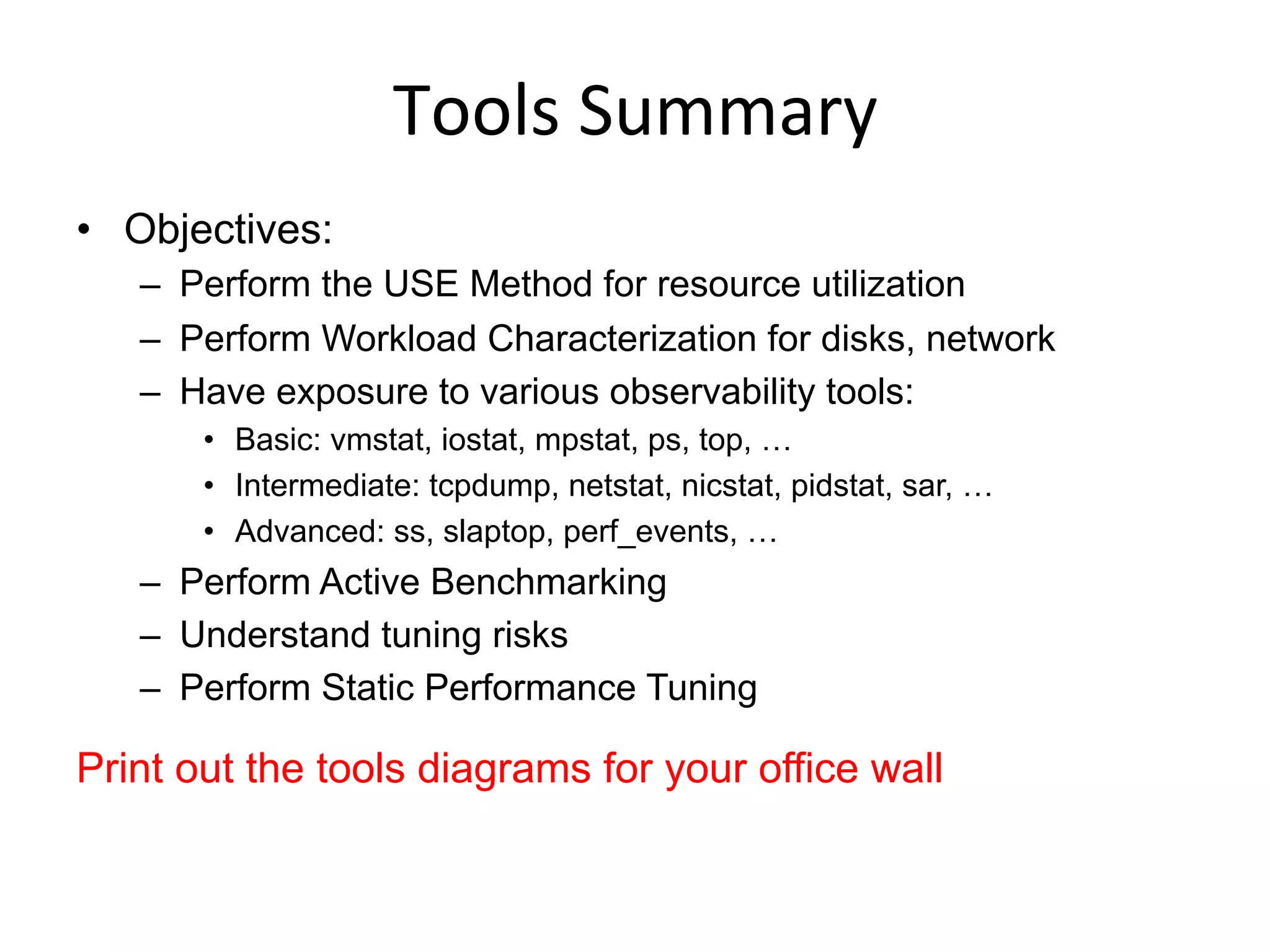 Tools	
  Summary	
  
•  Objectives:
–  Perform the USE Method for resource utilization
–  Perform Workload Characterization for disks, network
–  Have exposure to various observability tools:
•  Basic: vmstat, iostat, mpstat, ps, top, …
•  Intermediate: tcpdump, netstat, nicstat, pidstat, sar, …
•  Advanced: ss, slaptop, perf_events, …
–  Perform Active Benchmarking
–  Understand tuning risks
–  Perform Static Performance Tuning
Print out the tools diagrams for your office wall
 