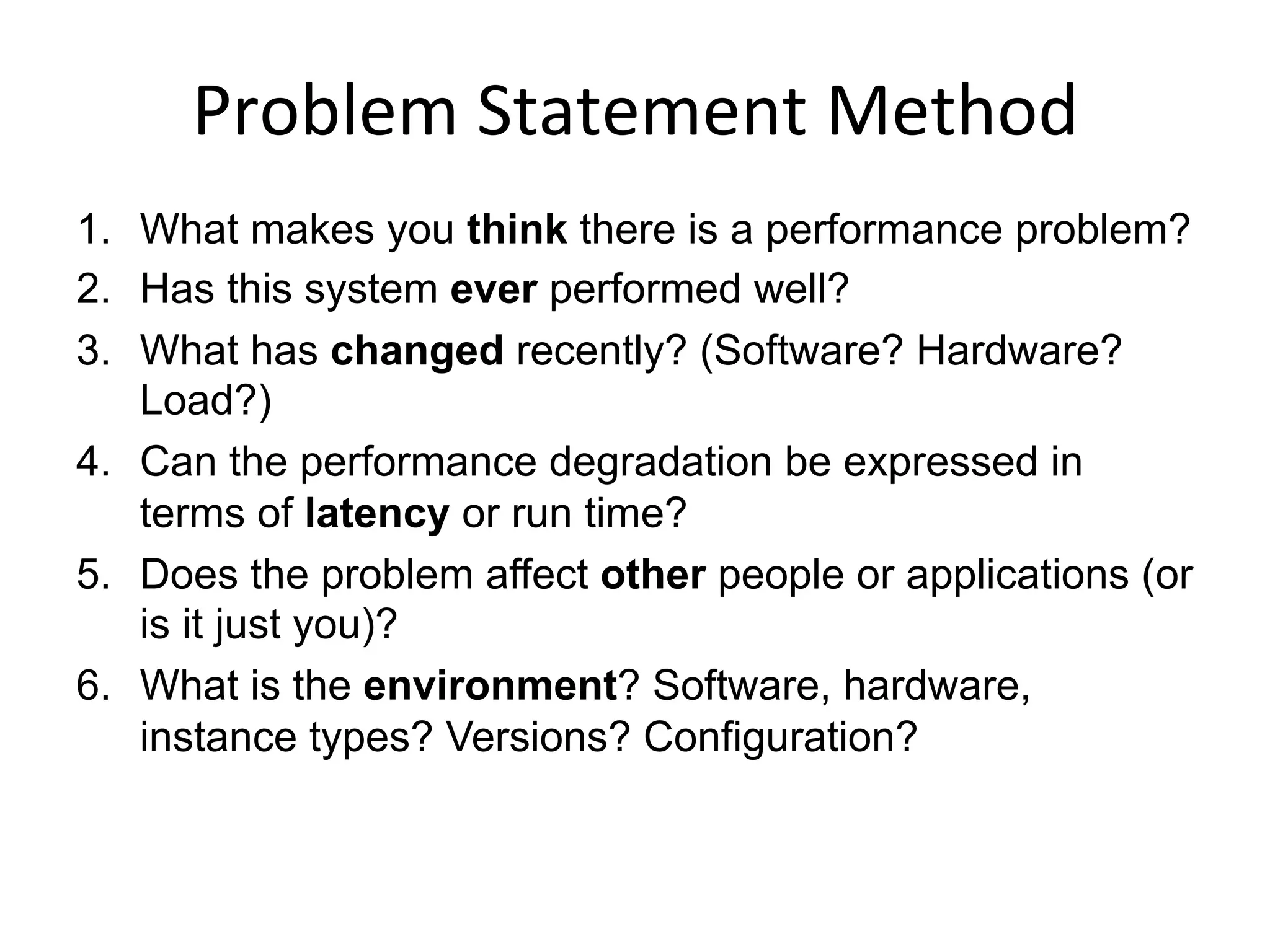 Problem	
  Statement	
  Method	
  
1.  What makes you think there is a performance problem?
2.  Has this system ever performed well?
3.  What has changed recently? (Software? Hardware?
Load?)
4.  Can the performance degradation be expressed in
terms of latency or run time?
5.  Does the problem affect other people or applications (or
is it just you)?
6.  What is the environment? Software, hardware,
instance types? Versions? Configuration?
 
