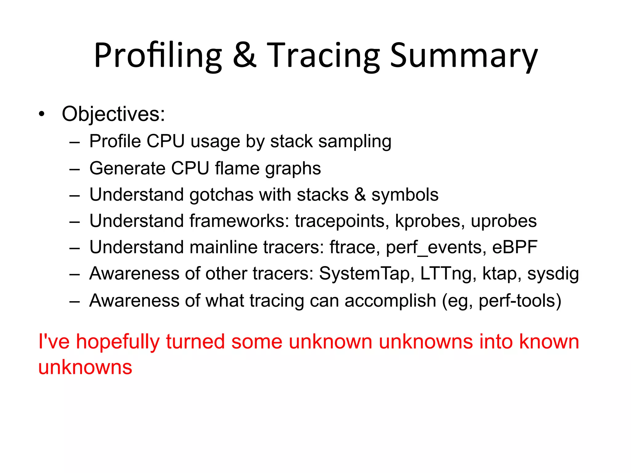 Proﬁling	
  &	
  Tracing	
  Summary	
  
•  Objectives:
–  Profile CPU usage by stack sampling
–  Generate CPU flame graphs
–  Understand gotchas with stacks & symbols
–  Understand frameworks: tracepoints, kprobes, uprobes
–  Understand mainline tracers: ftrace, perf_events, eBPF
–  Awareness of other tracers: SystemTap, LTTng, ktap, sysdig
–  Awareness of what tracing can accomplish (eg, perf-tools)
I've hopefully turned some unknown unknowns into known
unknowns
 