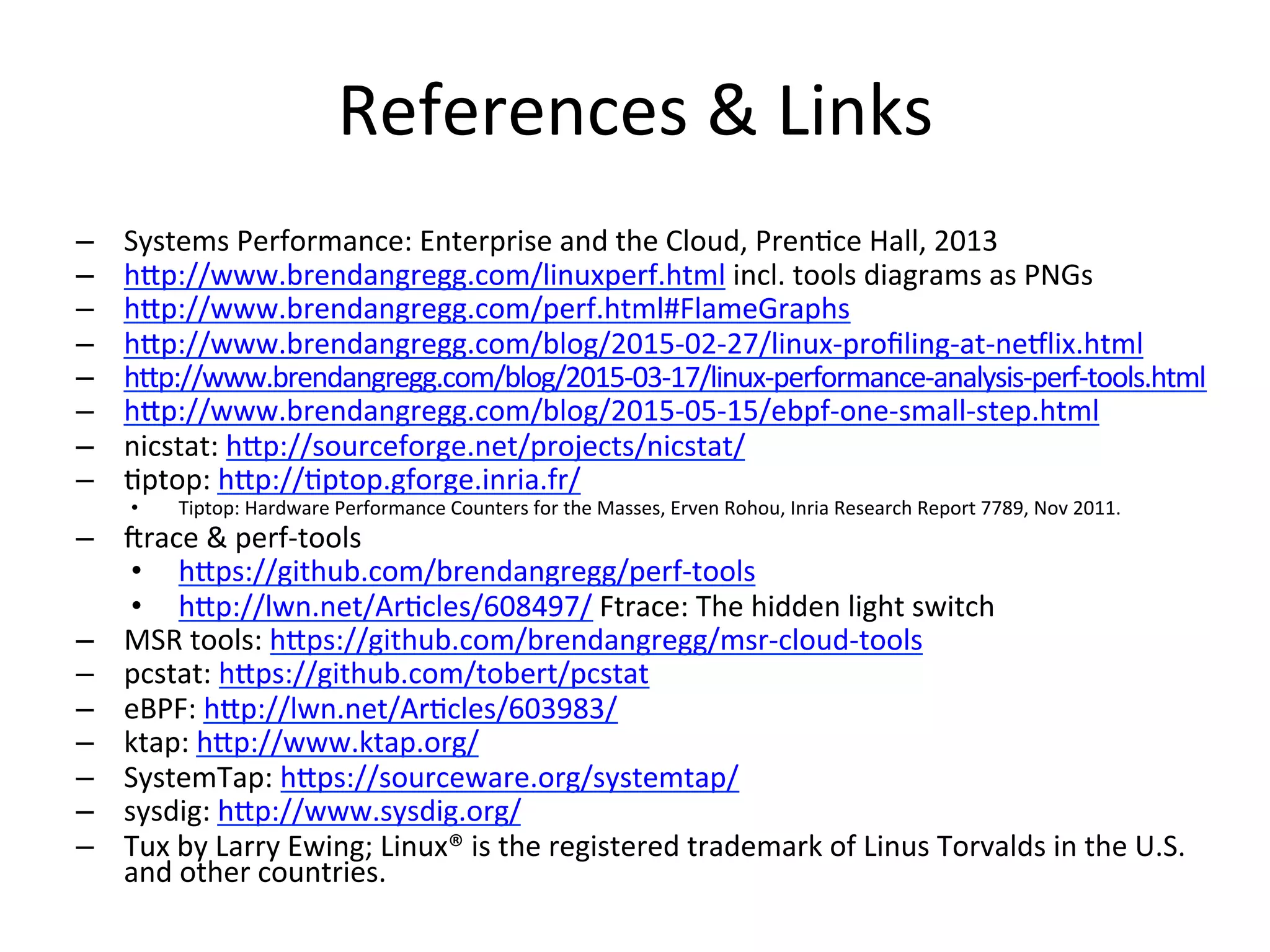 References	
  &	
  Links	
  
–  Systems	
  Performance:	
  Enterprise	
  and	
  the	
  Cloud,	
  Pren<ce	
  Hall,	
  2013	
  
–  hOp://www.brendangregg.com/linuxperf.html	
  incl.	
  tools	
  diagrams	
  as	
  PNGs	
  
–  hOp://www.brendangregg.com/perf.html#FlameGraphs	
  
–  hOp://www.brendangregg.com/blog/2015-­‐02-­‐27/linux-­‐proﬁling-­‐at-­‐neqlix.html	
  	
  
–  hOp://www.brendangregg.com/blog/2015-­‐03-­‐17/linux-­‐performance-­‐analysis-­‐perf-­‐tools.html	
  	
  
–  hOp://www.brendangregg.com/blog/2015-­‐05-­‐15/ebpf-­‐one-­‐small-­‐step.html	
  	
  
–  nicstat:	
  hOp://sourceforge.net/projects/nicstat/	
  	
  
–  <ptop:	
  hOp://<ptop.gforge.inria.fr/	
  	
  
•  Tiptop:	
  Hardware	
  Performance	
  Counters	
  for	
  the	
  Masses,	
  Erven	
  Rohou,	
  Inria	
  Research	
  Report	
  7789,	
  Nov	
  2011.	
  
–  irace	
  &	
  perf-­‐tools	
  
•  hOps://github.com/brendangregg/perf-­‐tools	
  	
  
•  hOp://lwn.net/Ar<cles/608497/	
  Ftrace:	
  The	
  hidden	
  light	
  switch	
  
–  MSR	
  tools:	
  hOps://github.com/brendangregg/msr-­‐cloud-­‐tools	
  	
  
–  pcstat:	
  hOps://github.com/tobert/pcstat	
  	
  
–  eBPF:	
  hOp://lwn.net/Ar<cles/603983/	
  	
  
–  ktap:	
  hOp://www.ktap.org/	
  	
  
–  SystemTap:	
  hOps://sourceware.org/systemtap/	
  	
  
–  sysdig:	
  hOp://www.sysdig.org/	
  	
  
–  Tux	
  by	
  Larry	
  Ewing;	
  Linux®	
  is	
  the	
  registered	
  trademark	
  of	
  Linus	
  Torvalds	
  in	
  the	
  U.S.	
  
and	
  other	
  countries.	
  
 