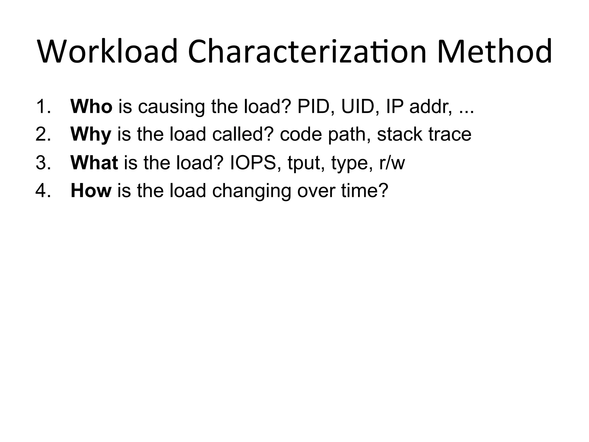 Workload	
  Characteriza<on	
  Method	
  
1.  Who is causing the load? PID, UID, IP addr, ...
2.  Why is the load called? code path, stack trace
3.  What is the load? IOPS, tput, type, r/w
4.  How is the load changing over time?
 