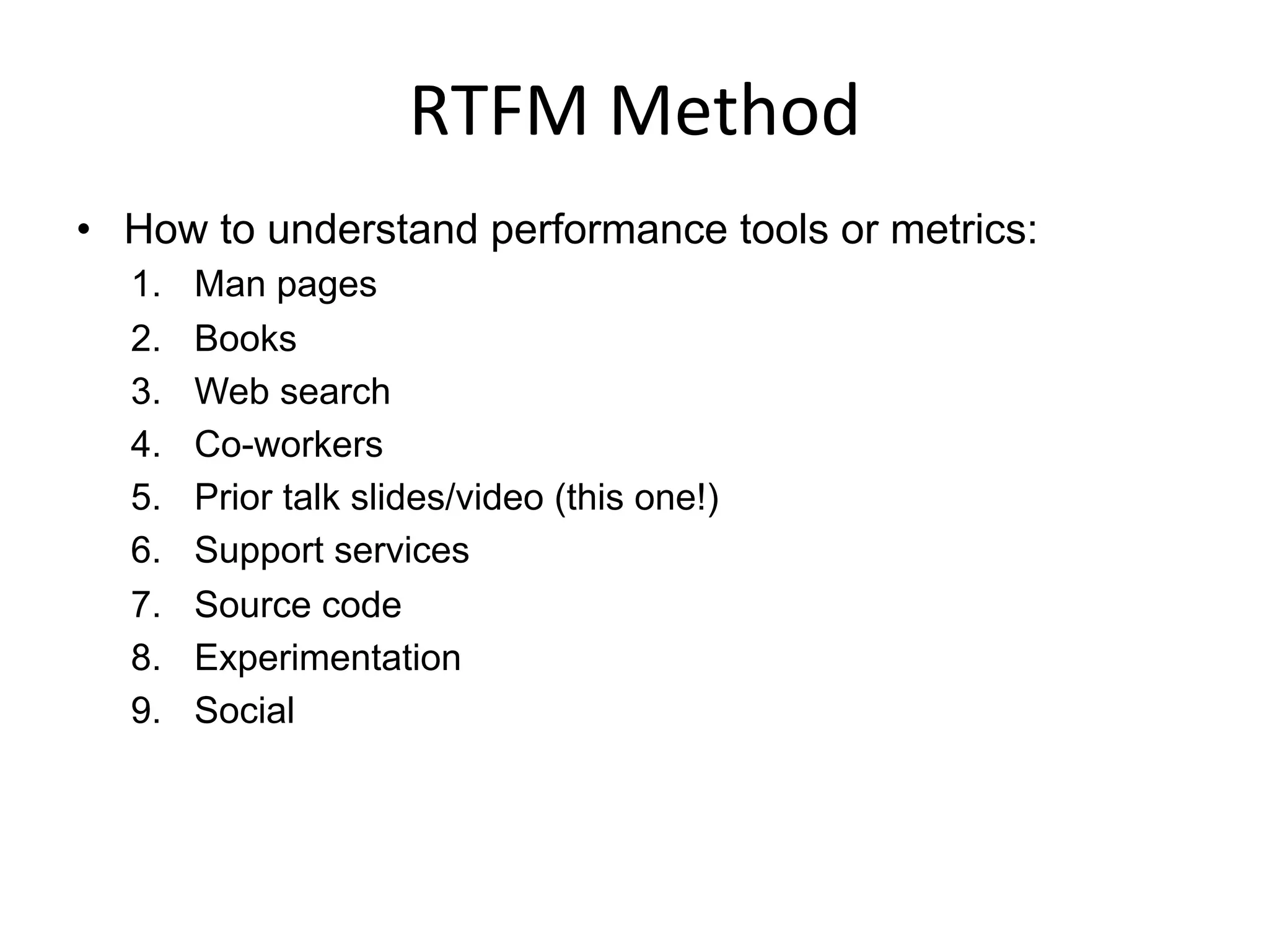 RTFM	
  Method	
  
•  How to understand performance tools or metrics:
1.  Man pages
2.  Books
3.  Web search
4.  Co-workers
5.  Prior talk slides/video (this one!)
6.  Support services
7.  Source code
8.  Experimentation
9.  Social
 