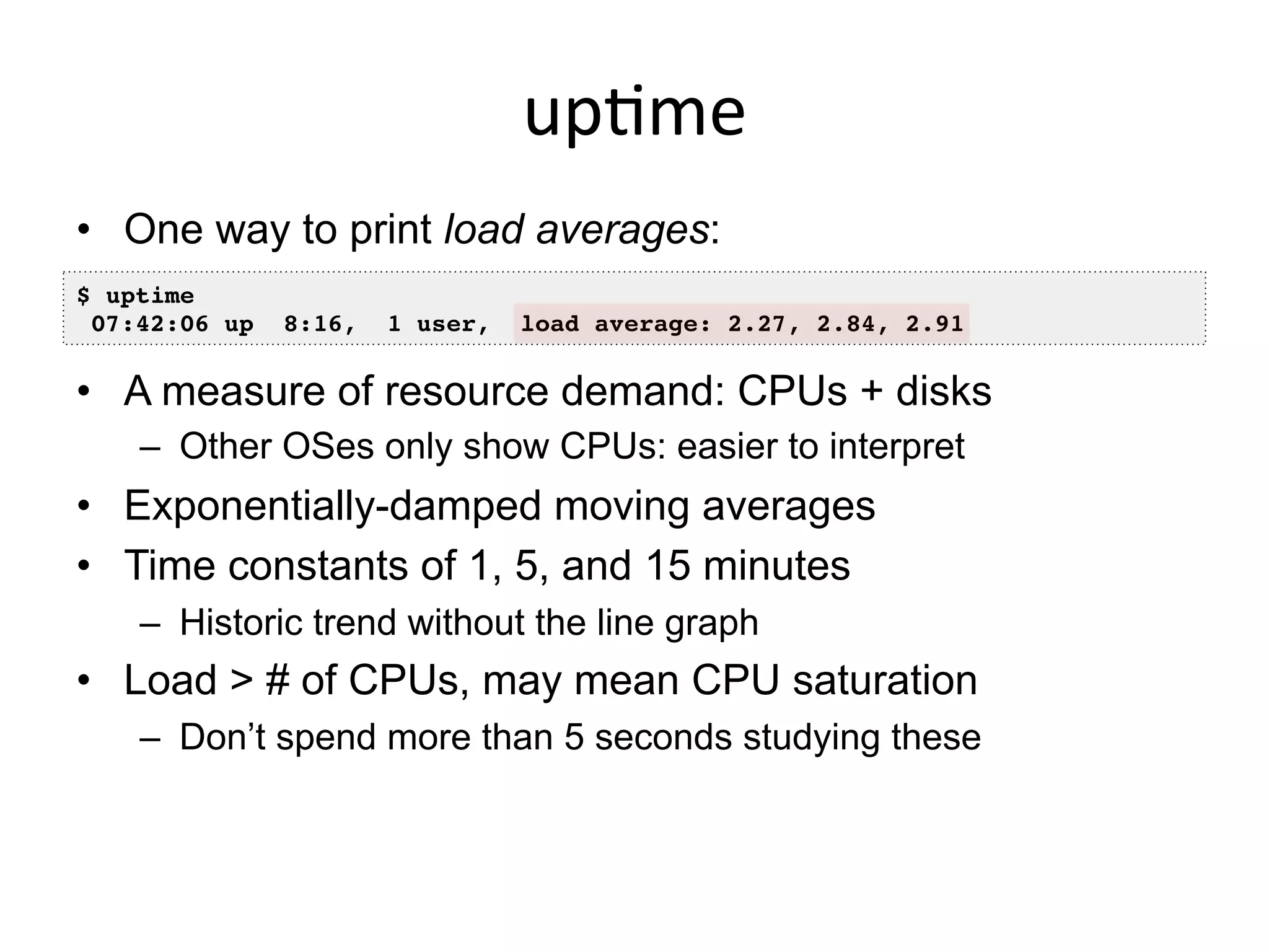 up<me	
  
•  One way to print load averages:
•  A measure of resource demand: CPUs + disks
–  Other OSes only show CPUs: easier to interpret
•  Exponentially-damped moving averages
•  Time constants of 1, 5, and 15 minutes
–  Historic trend without the line graph
•  Load > # of CPUs, may mean CPU saturation
–  Don’t spend more than 5 seconds studying these
$ uptime!
07:42:06 up 8:16, 1 user, load average: 2.27, 2.84, 2.91!
 
