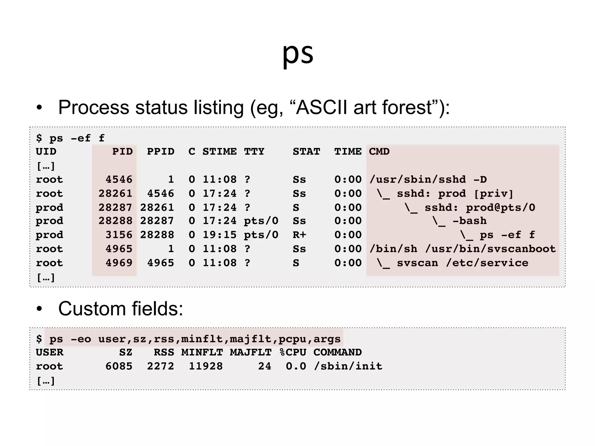 ps	
  
•  Process status listing (eg, “ASCII art forest”):
•  Custom fields:
$ ps -ef f!
UID PID PPID C STIME TTY STAT TIME CMD!
[…]!
root 4546 1 0 11:08 ? Ss 0:00 /usr/sbin/sshd -D!
root 28261 4546 0 17:24 ? Ss 0:00 _ sshd: prod [priv]!
prod 28287 28261 0 17:24 ? S 0:00 _ sshd: prod@pts/0 !
prod 28288 28287 0 17:24 pts/0 Ss 0:00 _ -bash!
prod 3156 28288 0 19:15 pts/0 R+ 0:00 _ ps -ef f!
root 4965 1 0 11:08 ? Ss 0:00 /bin/sh /usr/bin/svscanboot!
root 4969 4965 0 11:08 ? S 0:00 _ svscan /etc/service!
[…]!
$ ps -eo user,sz,rss,minflt,majflt,pcpu,args!
USER SZ RSS MINFLT MAJFLT %CPU COMMAND!
root 6085 2272 11928 24 0.0 /sbin/init!
[…]!
 