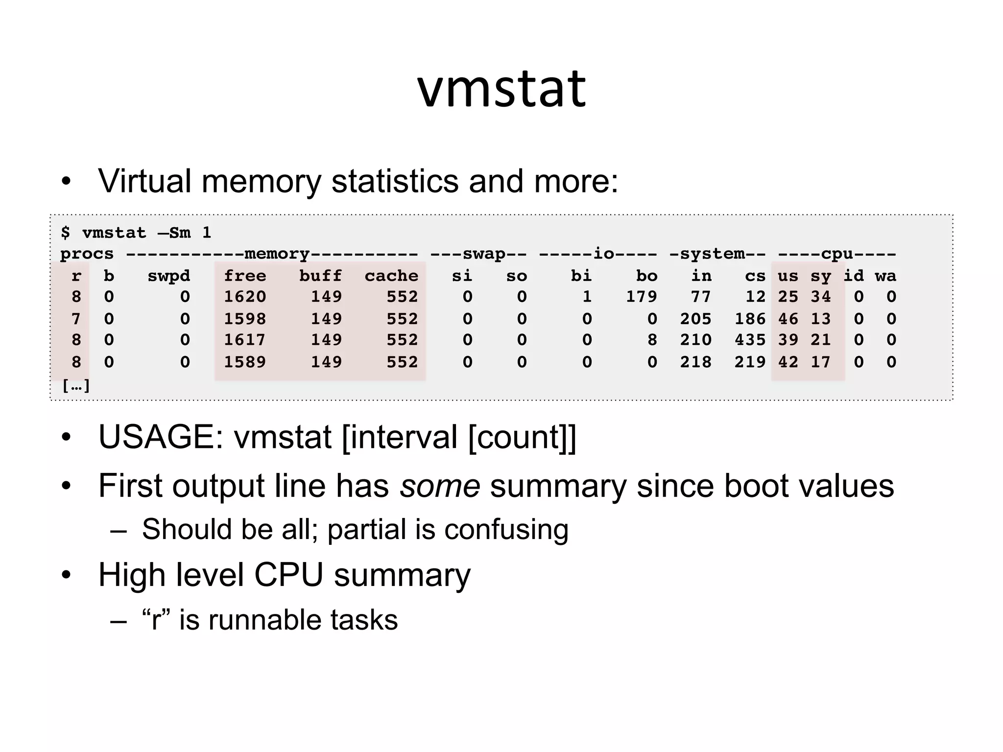 vmstat	
  
•  Virtual memory statistics and more:
•  USAGE: vmstat [interval [count]]
•  First output line has some summary since boot values
–  Should be all; partial is confusing
•  High level CPU summary
–  “r” is runnable tasks
$ vmstat –Sm 1!
procs -----------memory---------- ---swap-- -----io---- -system-- ----cpu----!
r b swpd free buff cache si so bi bo in cs us sy id wa!
8 0 0 1620 149 552 0 0 1 179 77 12 25 34 0 0!
7 0 0 1598 149 552 0 0 0 0 205 186 46 13 0 0!
8 0 0 1617 149 552 0 0 0 8 210 435 39 21 0 0!
8 0 0 1589 149 552 0 0 0 0 218 219 42 17 0 0!
[…]!
 