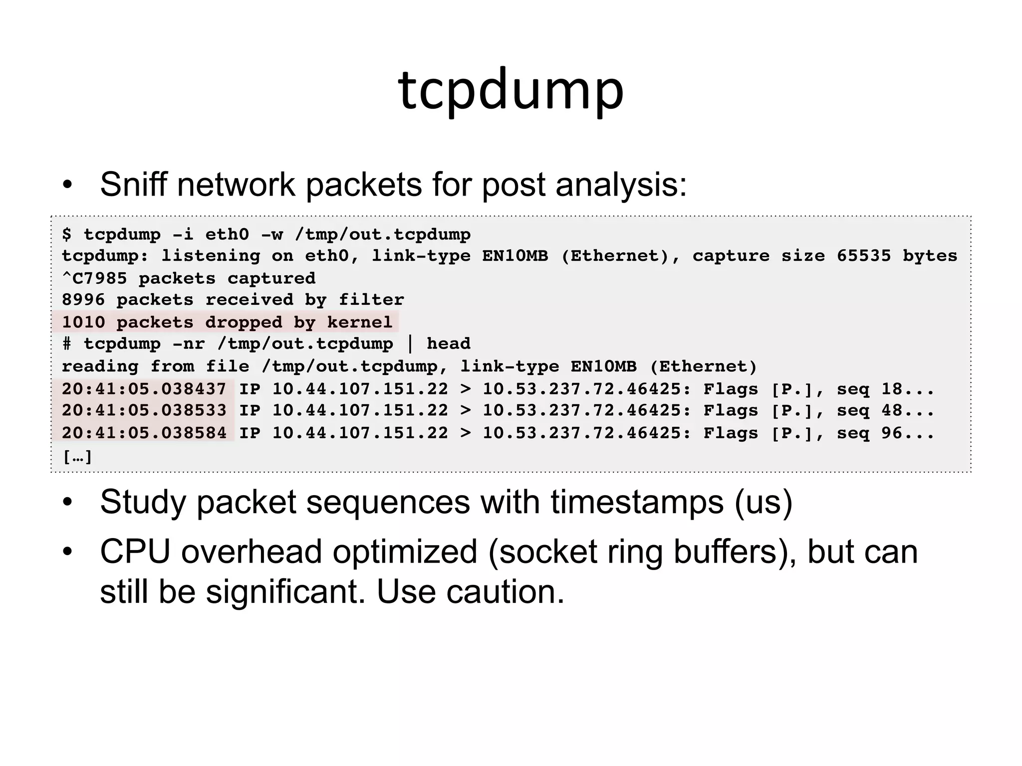 tcpdump	
  
•  Sniff network packets for post analysis:
•  Study packet sequences with timestamps (us)
•  CPU overhead optimized (socket ring buffers), but can
still be significant. Use caution.
$ tcpdump -i eth0 -w /tmp/out.tcpdump!
tcpdump: listening on eth0, link-type EN10MB (Ethernet), capture size 65535 bytes!
^C7985 packets captured!
8996 packets received by filter!
1010 packets dropped by kernel!
# tcpdump -nr /tmp/out.tcpdump | head !
reading from file /tmp/out.tcpdump, link-type EN10MB (Ethernet) !
20:41:05.038437 IP 10.44.107.151.22 > 10.53.237.72.46425: Flags [P.], seq 18...!
20:41:05.038533 IP 10.44.107.151.22 > 10.53.237.72.46425: Flags [P.], seq 48...!
20:41:05.038584 IP 10.44.107.151.22 > 10.53.237.72.46425: Flags [P.], seq 96...!
[…]!
 