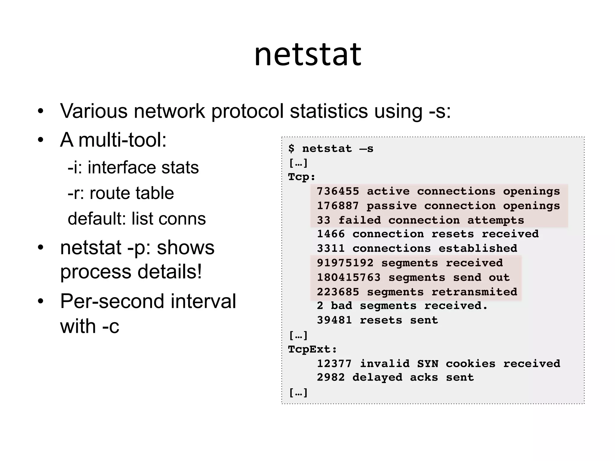 netstat	
  
•  Various network protocol statistics using -s:
•  A multi-tool:
-i: interface stats
-r: route table
default: list conns
•  netstat -p: shows
process details!
•  Per-second interval
with -c
$ netstat –s!
[…]!
Tcp:!
736455 active connections openings!
176887 passive connection openings!
33 failed connection attempts!
1466 connection resets received!
3311 connections established!
91975192 segments received!
180415763 segments send out!
223685 segments retransmited!
2 bad segments received.!
39481 resets sent!
[…]!
TcpExt:!
12377 invalid SYN cookies received!
2982 delayed acks sent!
[…]!
 