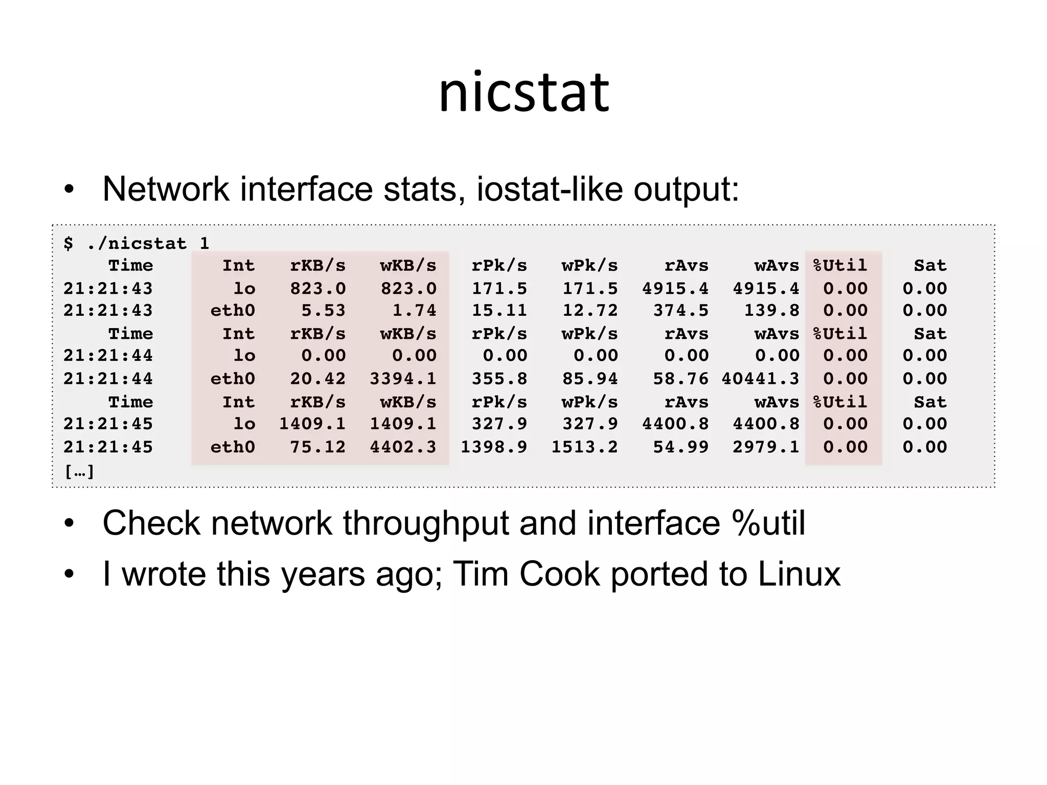 nicstat	
  
•  Network interface stats, iostat-like output:
•  Check network throughput and interface %util
•  I wrote this years ago; Tim Cook ported to Linux
$ ./nicstat 1!
Time Int rKB/s wKB/s rPk/s wPk/s rAvs wAvs %Util Sat!
21:21:43 lo 823.0 823.0 171.5 171.5 4915.4 4915.4 0.00 0.00!
21:21:43 eth0 5.53 1.74 15.11 12.72 374.5 139.8 0.00 0.00!
Time Int rKB/s wKB/s rPk/s wPk/s rAvs wAvs %Util Sat!
21:21:44 lo 0.00 0.00 0.00 0.00 0.00 0.00 0.00 0.00!
21:21:44 eth0 20.42 3394.1 355.8 85.94 58.76 40441.3 0.00 0.00!
Time Int rKB/s wKB/s rPk/s wPk/s rAvs wAvs %Util Sat!
21:21:45 lo 1409.1 1409.1 327.9 327.9 4400.8 4400.8 0.00 0.00!
21:21:45 eth0 75.12 4402.3 1398.9 1513.2 54.99 2979.1 0.00 0.00!
[…]!
 