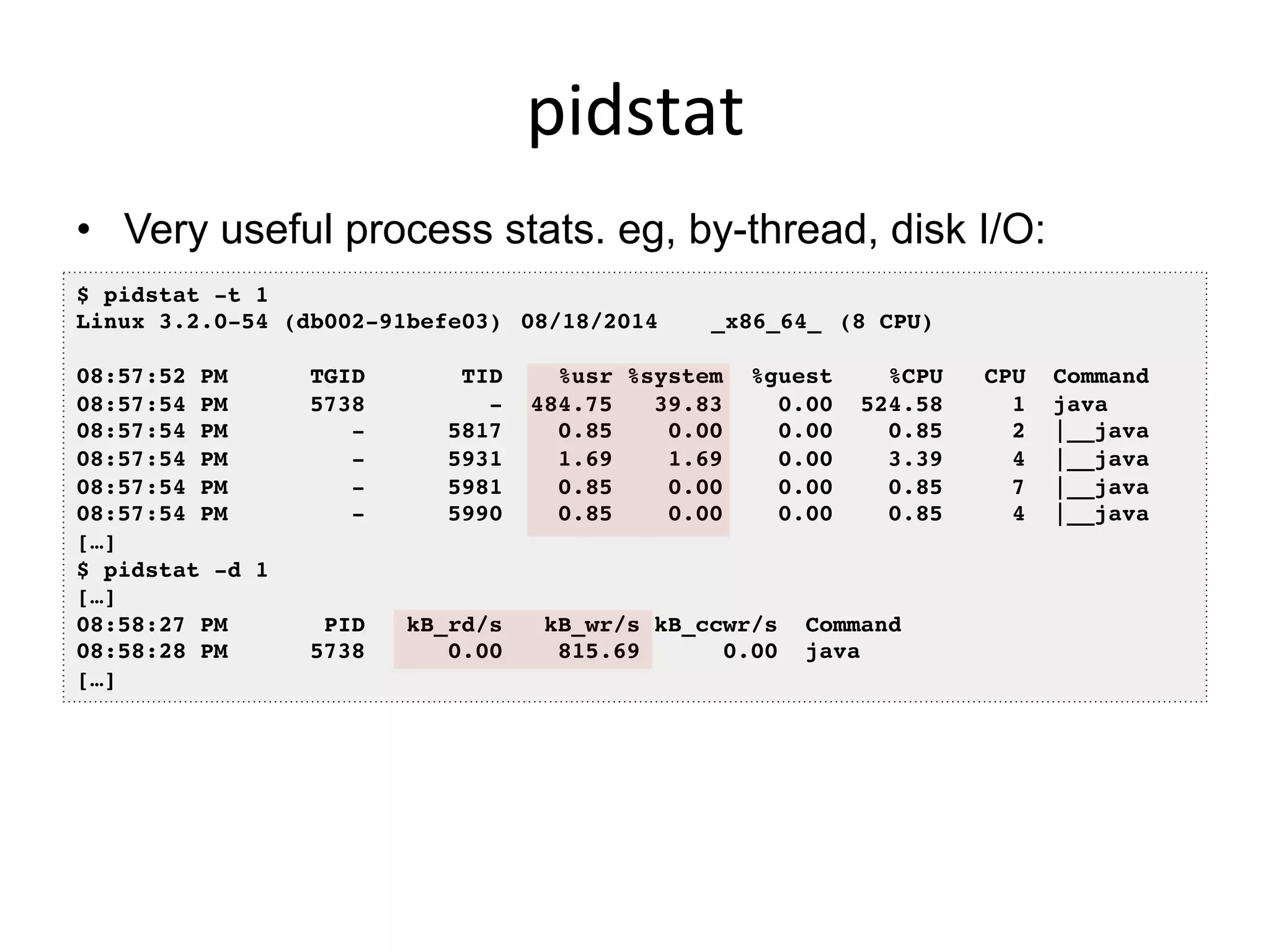pidstat	
  
•  Very useful process stats. eg, by-thread, disk I/O:
•  I usually prefer this over top(1)
$ pidstat -t 1!
Linux 3.2.0-54 (db002-91befe03) !08/18/2014 !_x86_64_!(8 CPU)!
!
08:57:52 PM TGID TID %usr %system %guest %CPU CPU Command!
08:57:54 PM 5738 - 484.75 39.83 0.00 524.58 1 java!
08:57:54 PM - 5817 0.85 0.00 0.00 0.85 2 |__java!
08:57:54 PM - 5931 1.69 1.69 0.00 3.39 4 |__java!
08:57:54 PM - 5981 0.85 0.00 0.00 0.85 7 |__java!
08:57:54 PM - 5990 0.85 0.00 0.00 0.85 4 |__java!
[…]!
$ pidstat -d 1!
[…]!
08:58:27 PM PID kB_rd/s kB_wr/s kB_ccwr/s Command!
08:58:28 PM 5738 0.00 815.69 0.00 java!
[…]!
 
