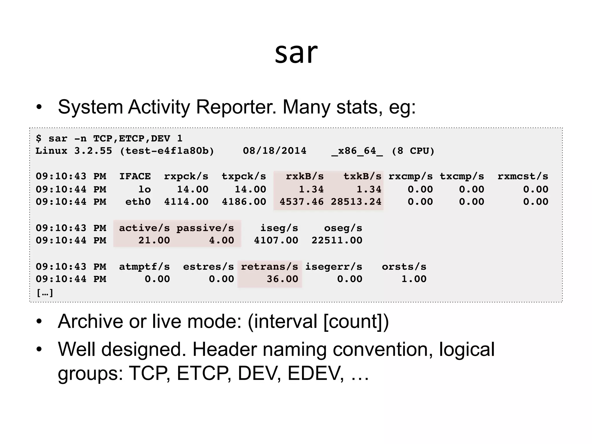 sar	
  
•  System Activity Reporter. Many stats, eg:
•  Archive or live mode: (interval [count])
•  Well designed. Header naming convention, logical
groups: TCP, ETCP, DEV, EDEV, …
$ sar -n TCP,ETCP,DEV 1!
Linux 3.2.55 (test-e4f1a80b) !08/18/2014 !_x86_64_!(8 CPU)!
!
09:10:43 PM IFACE rxpck/s txpck/s rxkB/s txkB/s rxcmp/s txcmp/s rxmcst/s!
09:10:44 PM lo 14.00 14.00 1.34 1.34 0.00 0.00 0.00!
09:10:44 PM eth0 4114.00 4186.00 4537.46 28513.24 0.00 0.00 0.00!
!
09:10:43 PM active/s passive/s iseg/s oseg/s!
09:10:44 PM 21.00 4.00 4107.00 22511.00!
!
09:10:43 PM atmptf/s estres/s retrans/s isegerr/s orsts/s!
09:10:44 PM 0.00 0.00 36.00 0.00 1.00!
[…]!
 