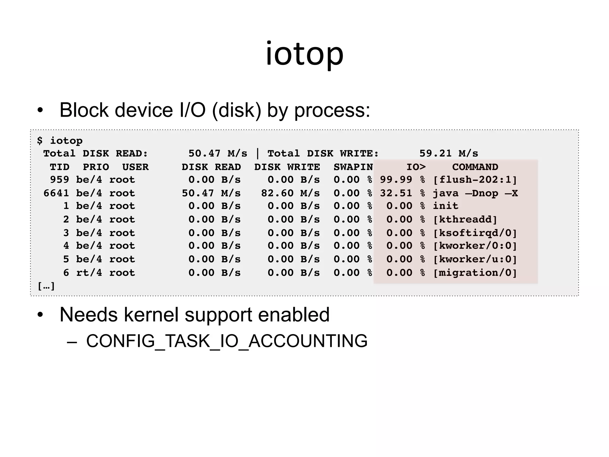 iotop	
  
•  Block device I/O (disk) by process:
•  Needs kernel support enabled
–  CONFIG_TASK_IO_ACCOUNTING
$ iotop!
Total DISK READ: 50.47 M/s | Total DISK WRITE: 59.21 M/s!
TID PRIO USER DISK READ DISK WRITE SWAPIN IO> COMMAND !
959 be/4 root 0.00 B/s 0.00 B/s 0.00 % 99.99 % [flush-202:1]!
6641 be/4 root 50.47 M/s 82.60 M/s 0.00 % 32.51 % java –Dnop –X!
1 be/4 root 0.00 B/s 0.00 B/s 0.00 % 0.00 % init!
2 be/4 root 0.00 B/s 0.00 B/s 0.00 % 0.00 % [kthreadd]!
3 be/4 root 0.00 B/s 0.00 B/s 0.00 % 0.00 % [ksoftirqd/0]!
4 be/4 root 0.00 B/s 0.00 B/s 0.00 % 0.00 % [kworker/0:0]!
5 be/4 root 0.00 B/s 0.00 B/s 0.00 % 0.00 % [kworker/u:0]!
6 rt/4 root 0.00 B/s 0.00 B/s 0.00 % 0.00 % [migration/0]!
[…]!
 