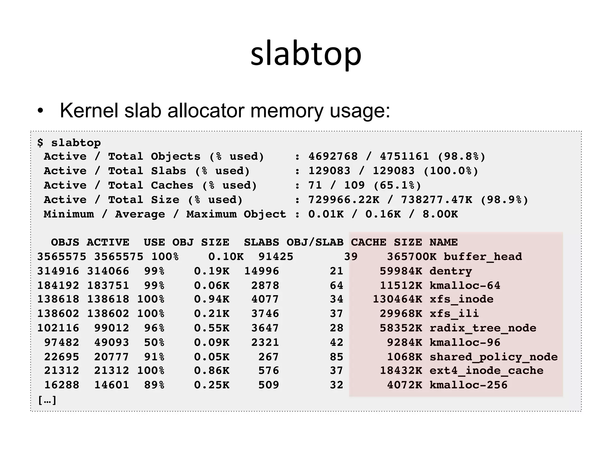 slabtop	
  
•  Kernel slab allocator memory usage:
$ slabtop!
Active / Total Objects (% used) : 4692768 / 4751161 (98.8%)!
Active / Total Slabs (% used) : 129083 / 129083 (100.0%)!
Active / Total Caches (% used) : 71 / 109 (65.1%)!
Active / Total Size (% used) : 729966.22K / 738277.47K (98.9%)!
Minimum / Average / Maximum Object : 0.01K / 0.16K / 8.00K!
!
OBJS ACTIVE USE OBJ SIZE SLABS OBJ/SLAB CACHE SIZE NAME !
3565575 3565575 100% 0.10K 91425 39 365700K buffer_head!
314916 314066 99% 0.19K 14996 21 59984K dentry!
184192 183751 99% 0.06K 2878 64 11512K kmalloc-64!
138618 138618 100% 0.94K 4077 34 130464K xfs_inode!
138602 138602 100% 0.21K 3746 37 29968K xfs_ili!
102116 99012 96% 0.55K 3647 28 58352K radix_tree_node!
97482 49093 50% 0.09K 2321 42 9284K kmalloc-96!
22695 20777 91% 0.05K 267 85 1068K shared_policy_node!
21312 21312 100% 0.86K 576 37 18432K ext4_inode_cache!
16288 14601 89% 0.25K 509 32 4072K kmalloc-256!
[…]!
 