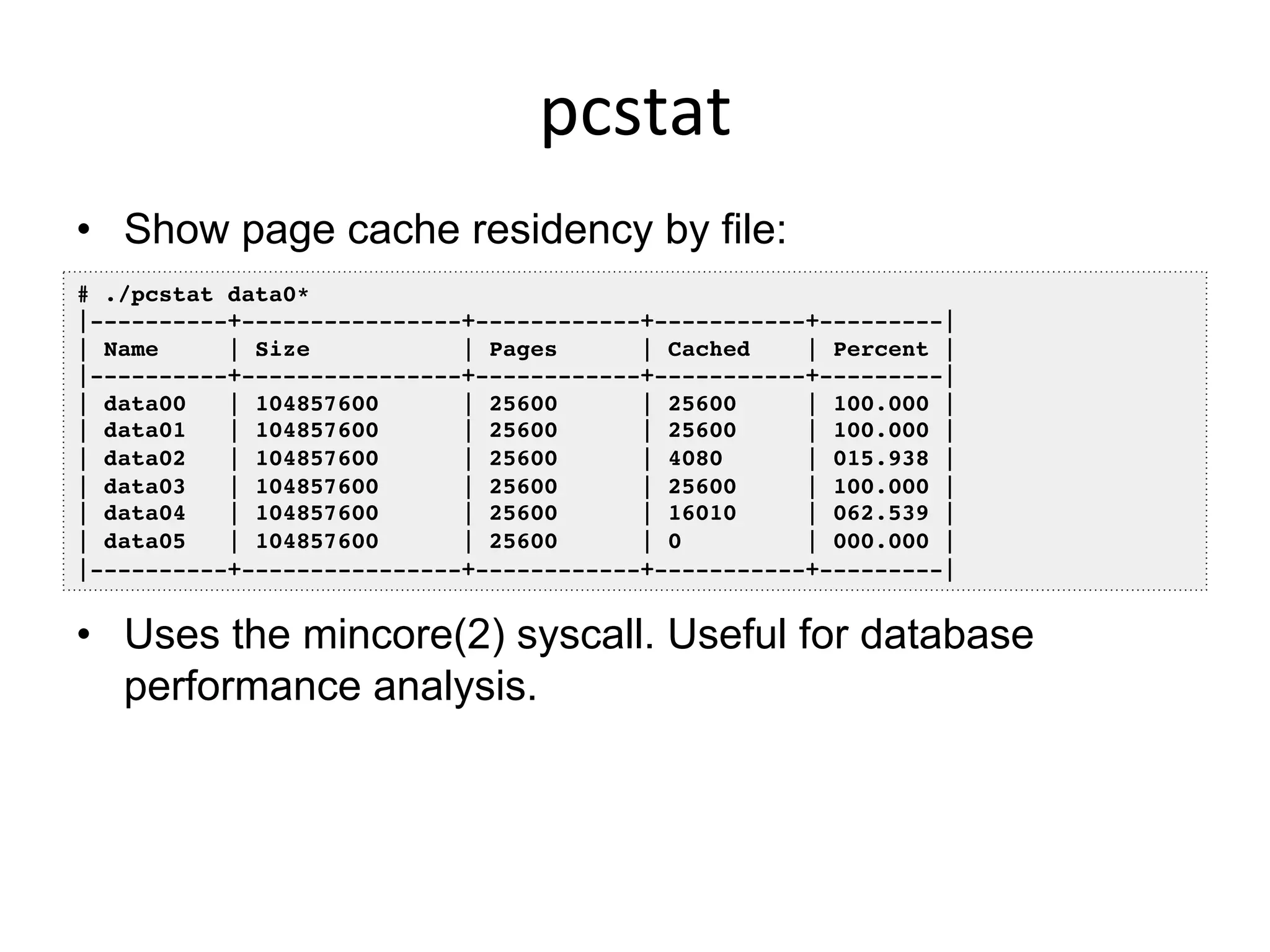 pcstat	
  
•  Show page cache residency by file:
•  Uses the mincore(2) syscall. Useful for database
performance analysis.
# ./pcstat data0*!
|----------+----------------+------------+-----------+---------|!
| Name | Size | Pages | Cached | Percent |!
|----------+----------------+------------+-----------+---------|!
| data00 | 104857600 | 25600 | 25600 | 100.000 |!
| data01 | 104857600 | 25600 | 25600 | 100.000 |!
| data02 | 104857600 | 25600 | 4080 | 015.938 |!
| data03 | 104857600 | 25600 | 25600 | 100.000 |!
| data04 | 104857600 | 25600 | 16010 | 062.539 |!
| data05 | 104857600 | 25600 | 0 | 000.000 |!
|----------+----------------+------------+-----------+---------|!
 