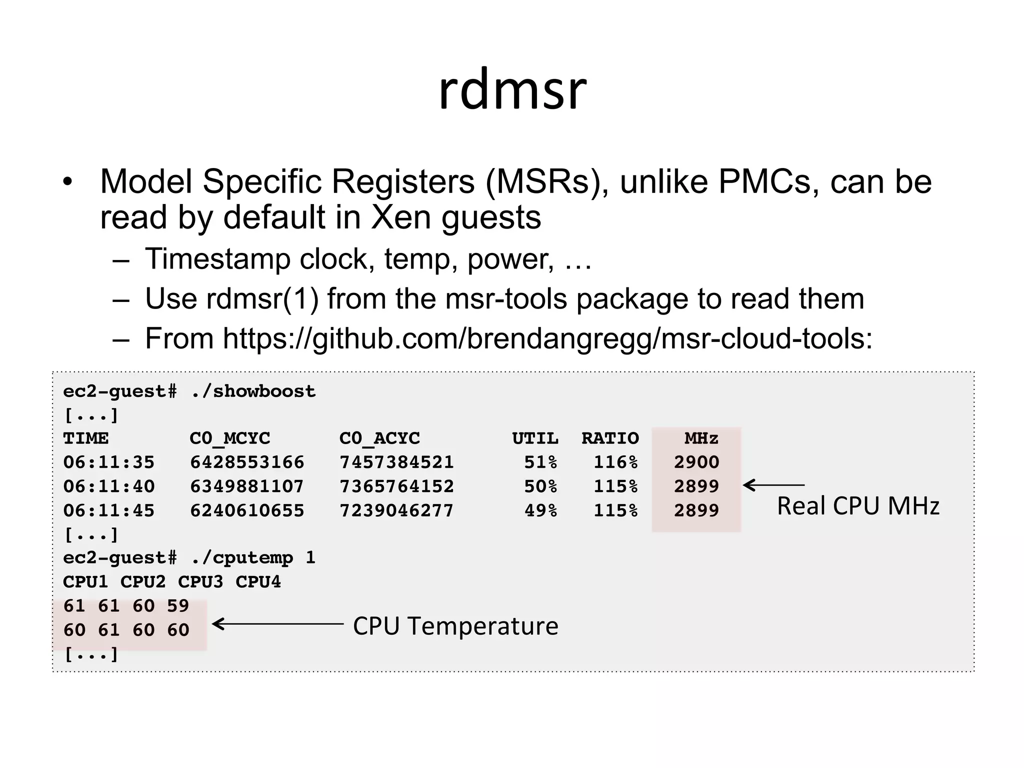 rdmsr	
  
•  Model Specific Registers (MSRs), unlike PMCs, can be
read by default in Xen guests
–  Timestamp clock, temp, power, …
–  Use rdmsr(1) from the msr-tools package to read them
–  From https://github.com/brendangregg/msr-cloud-tools:
ec2-guest# ./showboost!
[...]!
TIME C0_MCYC C0_ACYC UTIL RATIO MHz!
06:11:35 6428553166 7457384521 51% 116% 2900!
06:11:40 6349881107 7365764152 50% 115% 2899!
06:11:45 6240610655 7239046277 49% 115% 2899!
[...]!
ec2-guest# ./cputemp 1!
CPU1 CPU2 CPU3 CPU4!
61 61 60 59!
60 61 60 60!
[...]!
Real	
  CPU	
  MHz	
  
CPU	
  Temperature	
  
 