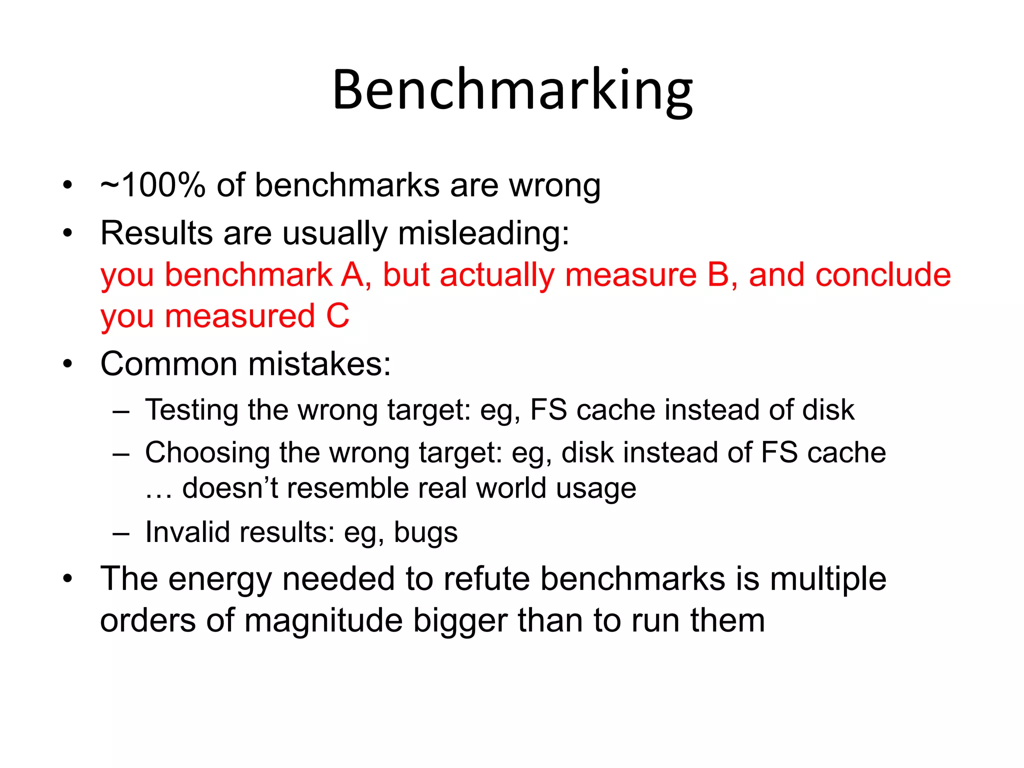 Benchmarking	
  
•  ~100% of benchmarks are wrong
•  Results are usually misleading:
you benchmark A, but actually measure B, and conclude
you measured C
•  Common mistakes:
–  Testing the wrong target: eg, FS cache instead of disk
–  Choosing the wrong target: eg, disk instead of FS cache
… doesn’t resemble real world usage
–  Invalid results: eg, bugs
•  The energy needed to refute benchmarks is multiple
orders of magnitude bigger than to run them
 