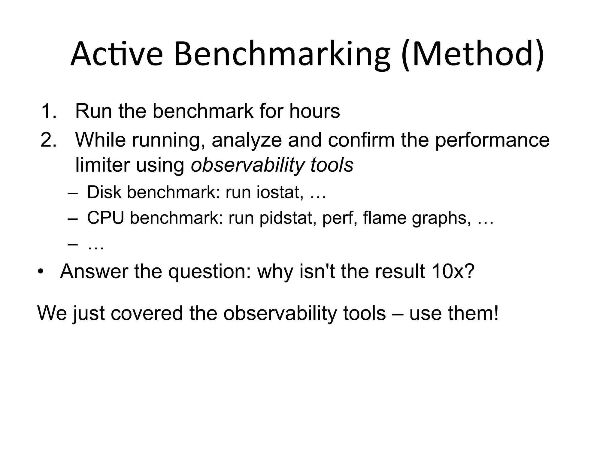 Ac<ve	
  Benchmarking	
  (Method)	
  
1.  Run the benchmark for hours
2.  While running, analyze and confirm the performance
limiter using observability tools
–  Disk benchmark: run iostat, …
–  CPU benchmark: run pidstat, perf, flame graphs, …
–  …
•  Answer the question: why isn't the result 10x?
We just covered the observability tools – use them!
 