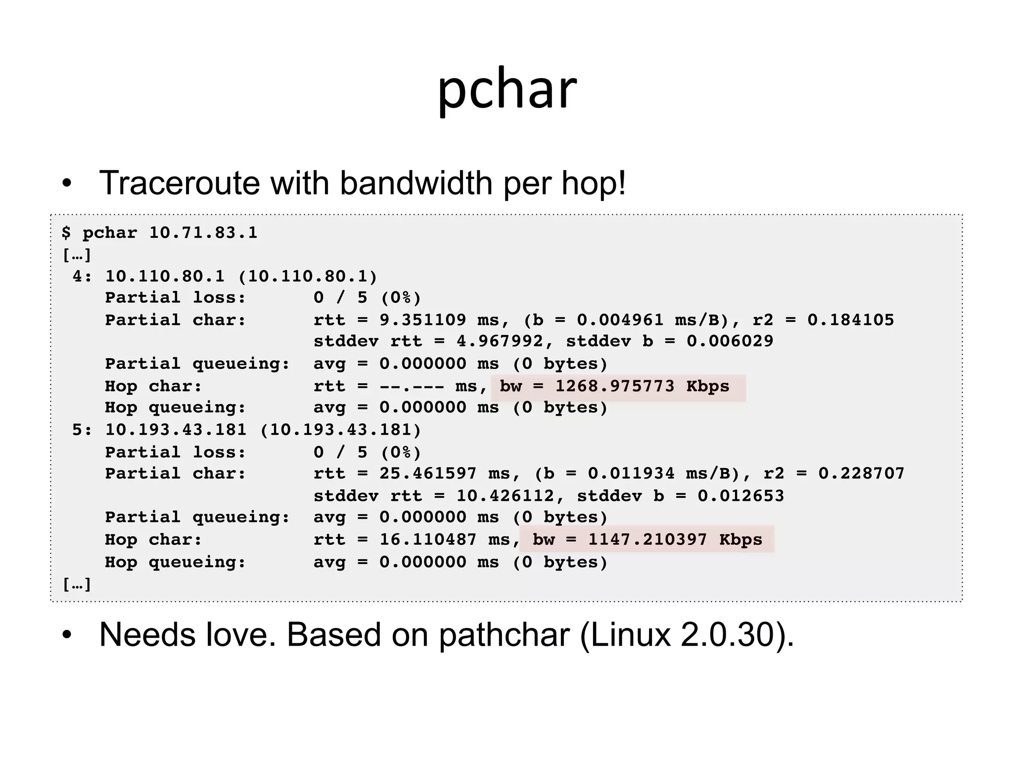 pchar	
  
•  Traceroute with bandwidth per hop!
$ pchar 10.71.83.1!
[…]!
4: 10.110.80.1 (10.110.80.1)!
Partial loss: 0 / 5 (0%)!
Partial char: rtt = 9.351109 ms, (b = 0.004961 ms/B), r2 = 0.184105!
stddev rtt = 4.967992, stddev b = 0.006029!
Partial queueing: avg = 0.000000 ms (0 bytes)!
Hop char: rtt = --.--- ms, bw = 1268.975773 Kbps!
Hop queueing: avg = 0.000000 ms (0 bytes)!
5: 10.193.43.181 (10.193.43.181)!
Partial loss: 0 / 5 (0%)!
Partial char: rtt = 25.461597 ms, (b = 0.011934 ms/B), r2 = 0.228707!
stddev rtt = 10.426112, stddev b = 0.012653!
Partial queueing: avg = 0.000000 ms (0 bytes)!
Hop char: rtt = 16.110487 ms, bw = 1147.210397 Kbps!
Hop queueing: avg = 0.000000 ms (0 bytes)!
[…]!
•  Needs love. Based on pathchar (Linux 2.0.30).
 