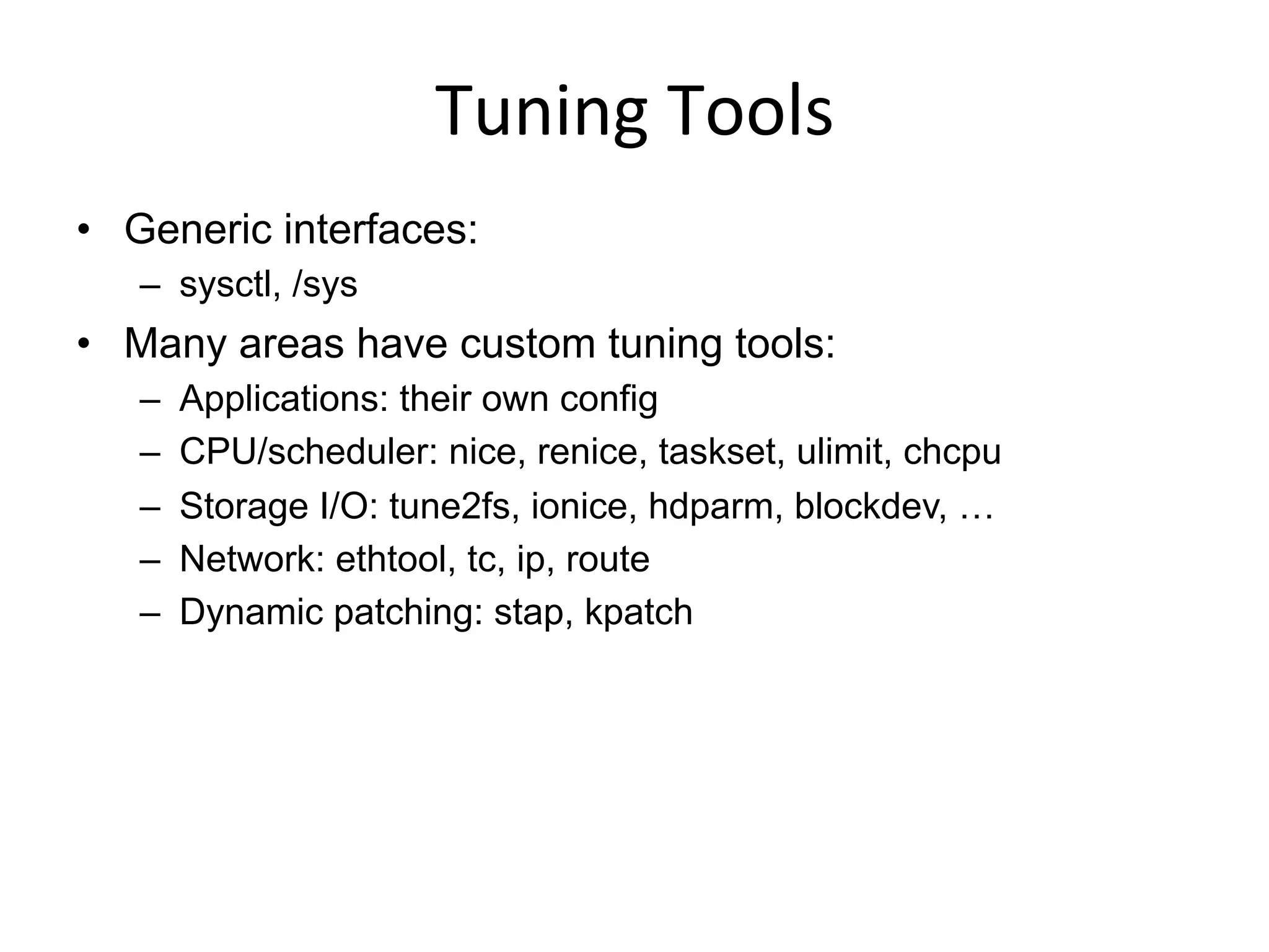 Tuning	
  Tools	
  
•  Generic interfaces:
–  sysctl, /sys
•  Many areas have custom tuning tools:
–  Applications: their own config
–  CPU/scheduler: nice, renice, taskset, ulimit, chcpu
–  Storage I/O: tune2fs, ionice, hdparm, blockdev, …
–  Network: ethtool, tc, ip, route
–  Dynamic patching: stap, kpatch
 