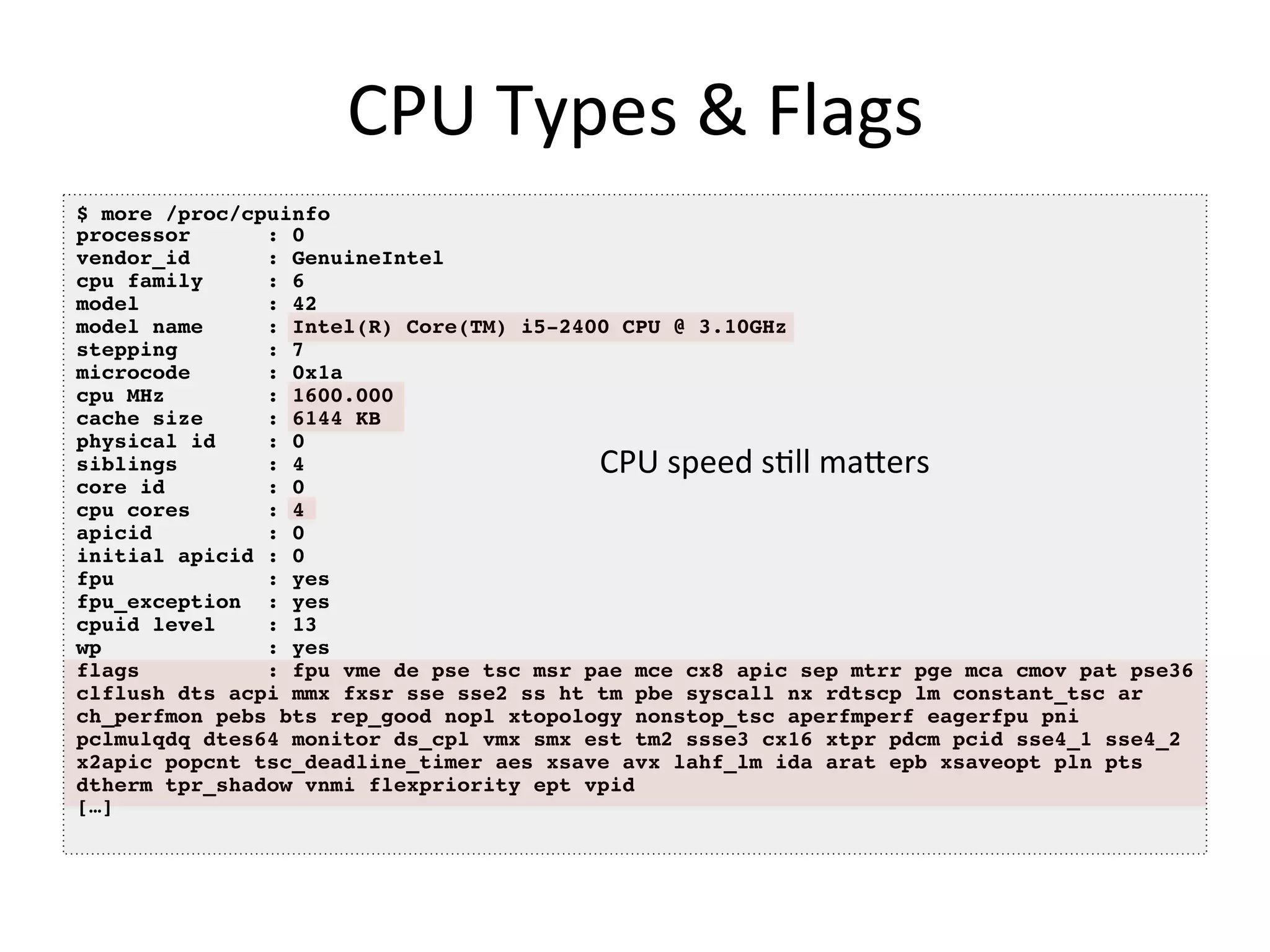 CPU	
  Types	
  &	
  Flags	
  
$ more /proc/cpuinfo !
processor! !: 0!
vendor_id! !: GenuineIntel!
cpu family !: 6!
model ! !: 42!
model name !: Intel(R) Core(TM) i5-2400 CPU @ 3.10GHz!
stepping ! !: 7!
microcode! !: 0x1a!
cpu MHz ! !: 1600.000!
cache size !: 6144 KB!
physical id !: 0!
siblings ! !: 4!
core id ! !: 0!
cpu cores! !: 4!
apicid ! !: 0!
initial apicid!: 0!
fpu ! ! !: yes!
fpu_exception !: yes!
cpuid level !: 13!
wp ! ! !: yes!
flags ! !: fpu vme de pse tsc msr pae mce cx8 apic sep mtrr pge mca cmov pat pse36
clflush dts acpi mmx fxsr sse sse2 ss ht tm pbe syscall nx rdtscp lm constant_tsc ar!
ch_perfmon pebs bts rep_good nopl xtopology nonstop_tsc aperfmperf eagerfpu pni
pclmulqdq dtes64 monitor ds_cpl vmx smx est tm2 ssse3 cx16 xtpr pdcm pcid sse4_1 sse4_2
x2apic popcnt tsc_deadline_timer aes xsave avx lahf_lm ida arat epb xsaveopt pln pts
dtherm tpr_shadow vnmi flexpriority ept vpid!
[…]!
CPU	
  speed	
  s<ll	
  maOers	
  
 
