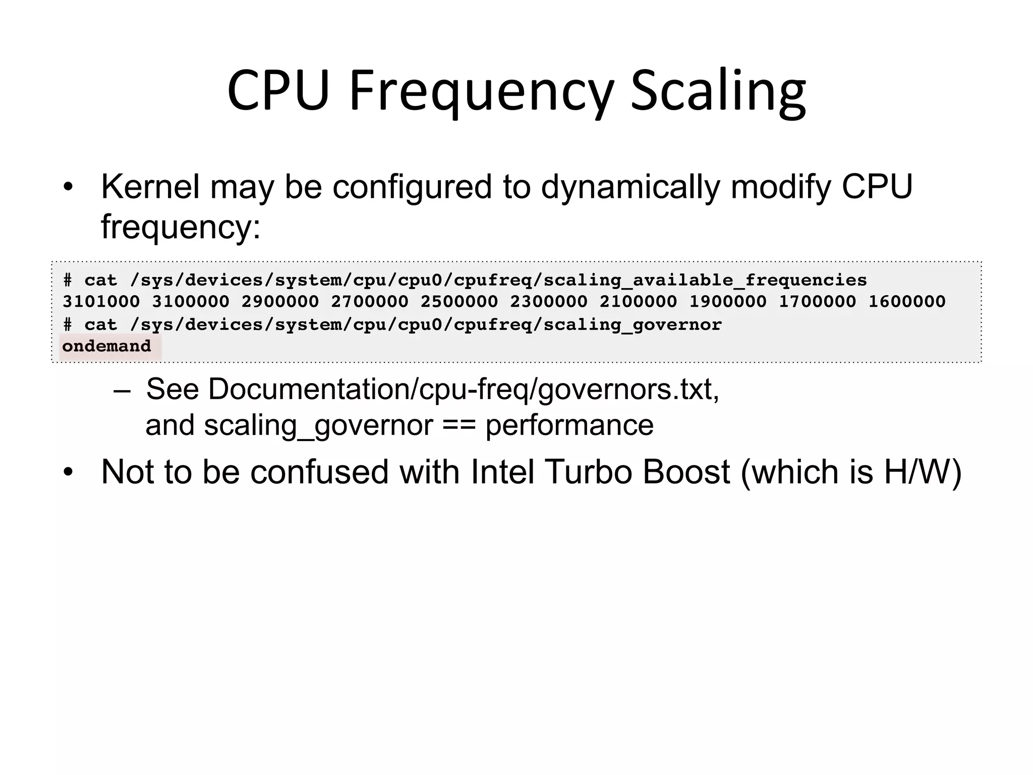 CPU	
  Frequency	
  Scaling	
  
•  Kernel may be configured to dynamically modify CPU
frequency:
–  See Documentation/cpu-freq/governors.txt,
and scaling_governor == performance
•  Not to be confused with Intel Turbo Boost (which is H/W)
# cat /sys/devices/system/cpu/cpu0/cpufreq/scaling_available_frequencies !
3101000 3100000 2900000 2700000 2500000 2300000 2100000 1900000 1700000 1600000 !
# cat /sys/devices/system/cpu/cpu0/cpufreq/scaling_governor !
ondemand!
 