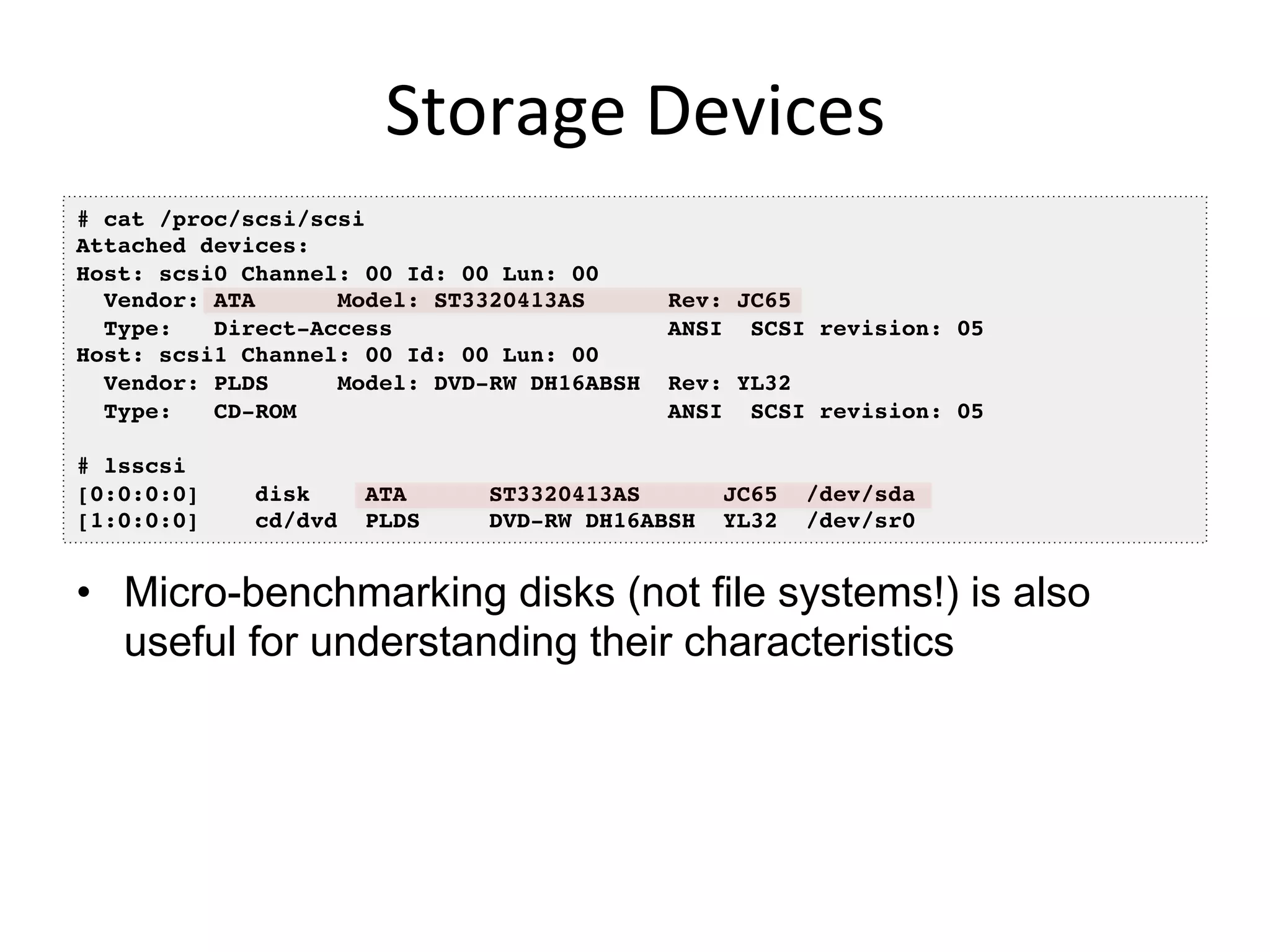 Storage	
  Devices	
  
•  Micro-benchmarking disks (not file systems!) is also
useful for understanding their characteristics
# cat /proc/scsi/scsi!
Attached devices:!
Host: scsi0 Channel: 00 Id: 00 Lun: 00!
Vendor: ATA Model: ST3320413AS Rev: JC65!
Type: Direct-Access ANSI SCSI revision: 05!
Host: scsi1 Channel: 00 Id: 00 Lun: 00!
Vendor: PLDS Model: DVD-RW DH16ABSH Rev: YL32!
Type: CD-ROM ANSI SCSI revision: 05!
!
# lsscsi!
[0:0:0:0] disk ATA ST3320413AS JC65 /dev/sda !
[1:0:0:0] cd/dvd PLDS DVD-RW DH16ABSH YL32 /dev/sr0 !
 