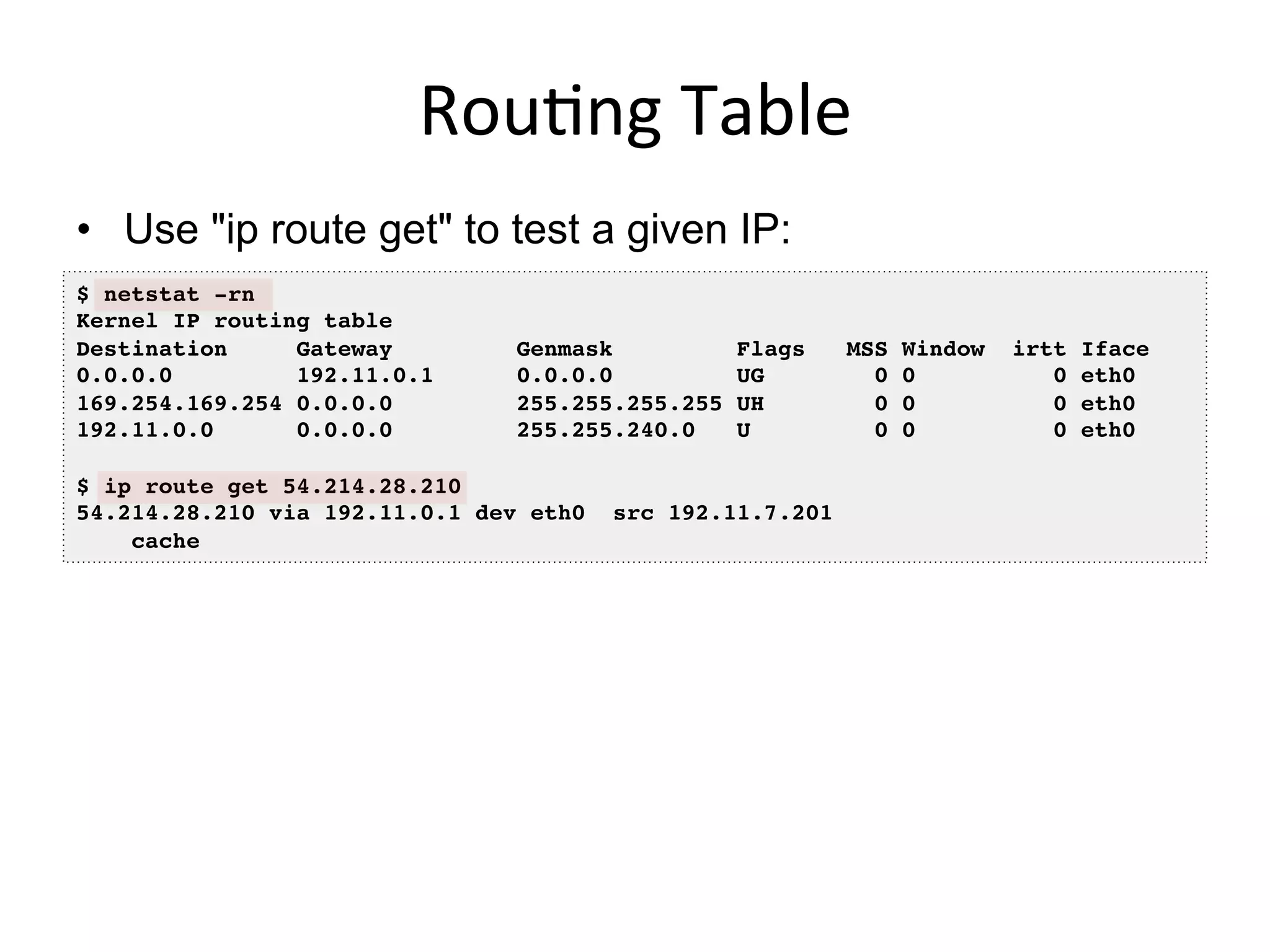 Rou<ng	
  Table	
  
•  Use "ip route get" to test a given IP:
$ netstat -rn!
Kernel IP routing table!
Destination Gateway Genmask Flags MSS Window irtt Iface!
0.0.0.0 192.11.0.1 0.0.0.0 UG 0 0 0 eth0!
169.254.169.254 0.0.0.0 255.255.255.255 UH 0 0 0 eth0!
192.11.0.0 0.0.0.0 255.255.240.0 U 0 0 0 eth0!
!
$ ip route get 54.214.28.210!
54.214.28.210 via 192.11.0.1 dev eth0 src 192.11.7.201 !
cache !
 