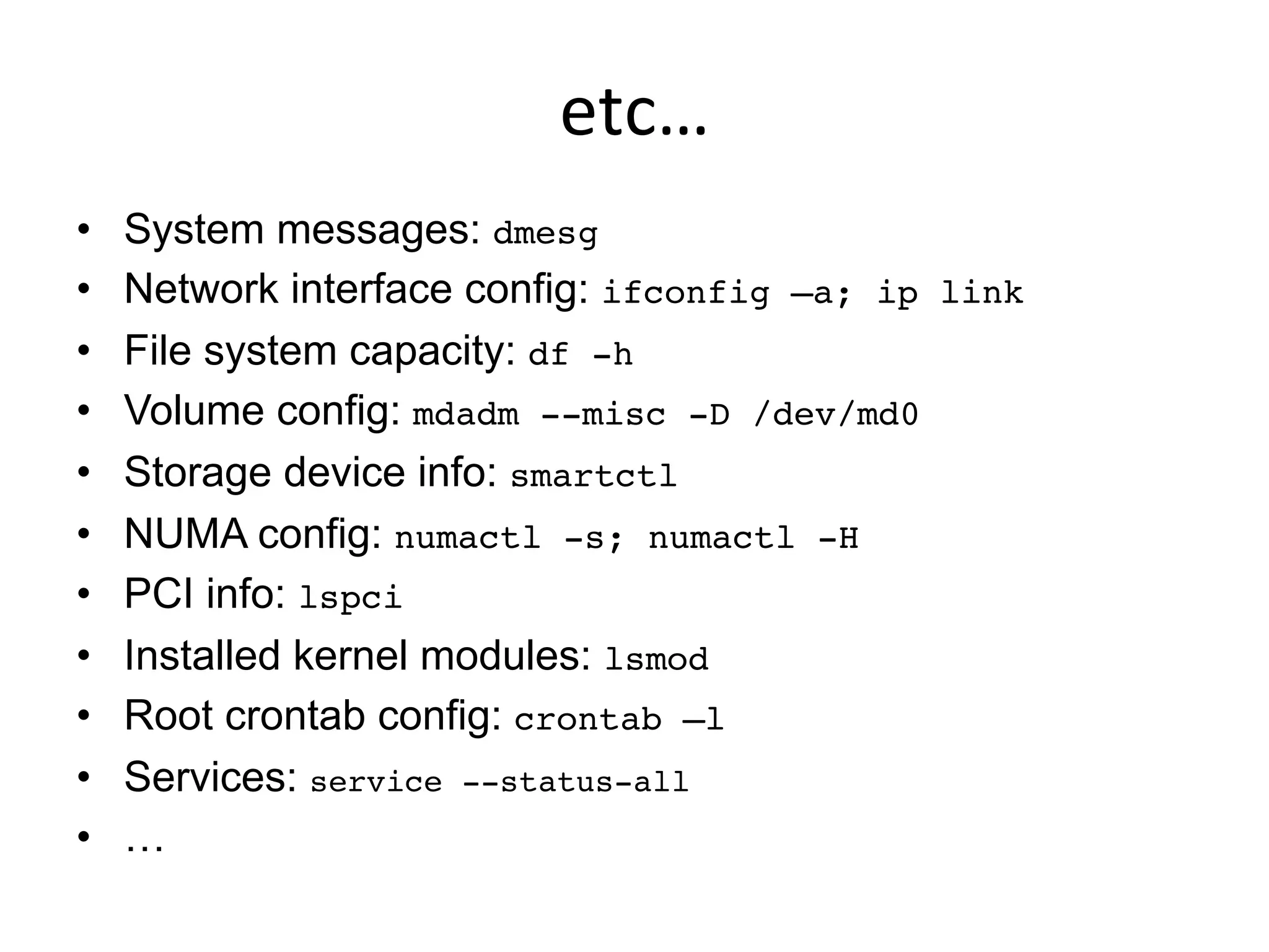 etc…	
  
•  System messages: dmesg!
•  Network interface config: ifconfig –a; ip link
•  File system capacity: df -h!
•  Volume config: mdadm --misc -D /dev/md0 !
•  Storage device info: smartctl!
•  NUMA config: numactl -s; numactl -H!
•  PCI info: lspci
•  Installed kernel modules: lsmod!
•  Root crontab config: crontab –l!
•  Services: service --status-all!
•  …
 