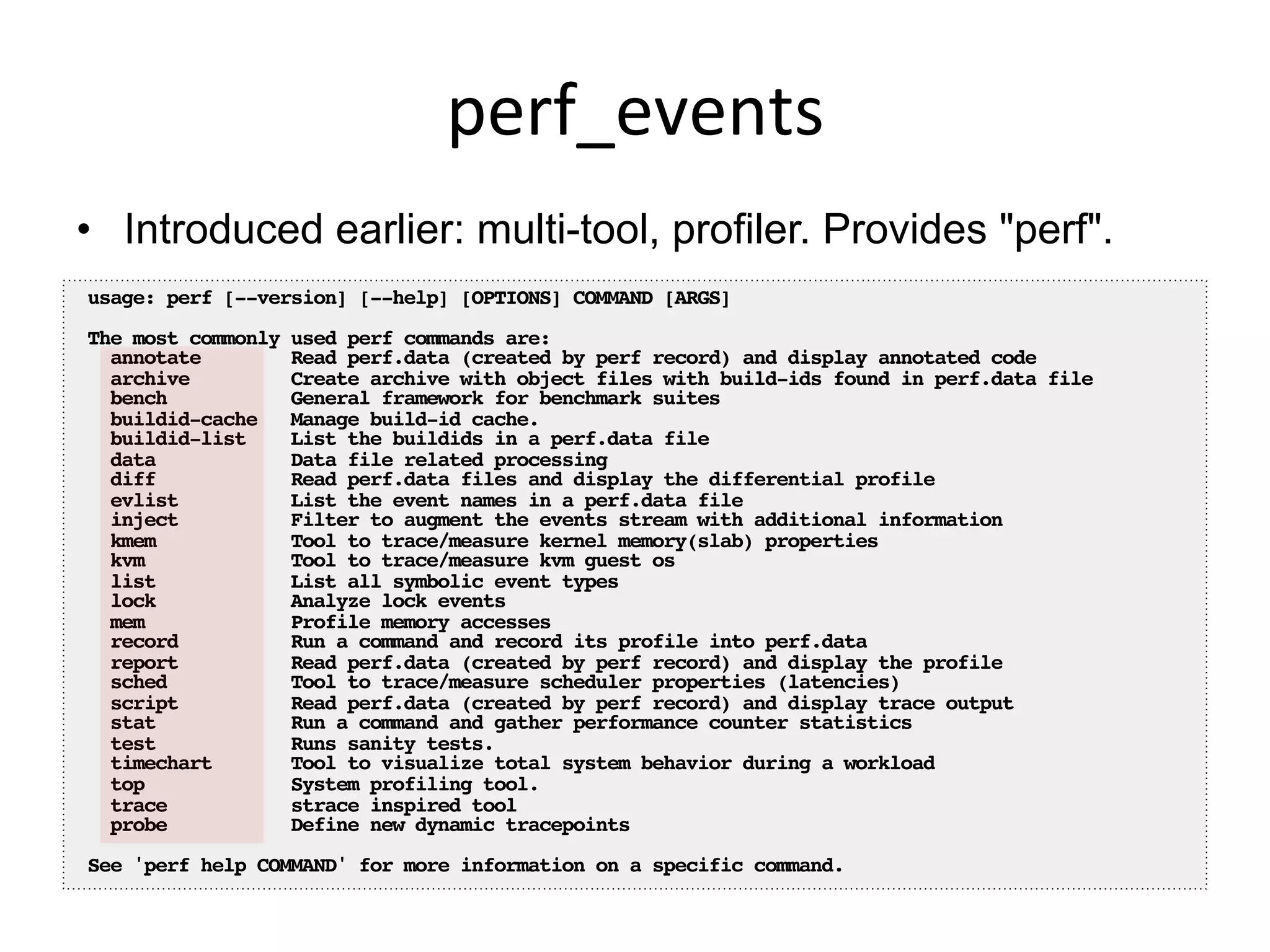 perf_events	
  
•  Introduced earlier: multi-tool, profiler. Provides "perf".
usage: perf [--version] [--help] [OPTIONS] COMMAND [ARGS]!
!
The most commonly used perf commands are:!
annotate Read perf.data (created by perf record) and display annotated code!
archive Create archive with object files with build-ids found in perf.data file!
bench General framework for benchmark suites!
buildid-cache Manage build-id cache.!
buildid-list List the buildids in a perf.data file!
data Data file related processing!
diff Read perf.data files and display the differential profile!
evlist List the event names in a perf.data file!
inject Filter to augment the events stream with additional information!
kmem Tool to trace/measure kernel memory(slab) properties!
kvm Tool to trace/measure kvm guest os!
list List all symbolic event types!
lock Analyze lock events!
mem Profile memory accesses!
record Run a command and record its profile into perf.data!
report Read perf.data (created by perf record) and display the profile!
sched Tool to trace/measure scheduler properties (latencies)!
script Read perf.data (created by perf record) and display trace output!
stat Run a command and gather performance counter statistics!
test Runs sanity tests.!
timechart Tool to visualize total system behavior during a workload!
top System profiling tool.!
trace strace inspired tool!
probe Define new dynamic tracepoints!
!
See 'perf help COMMAND' for more information on a specific command.!
 