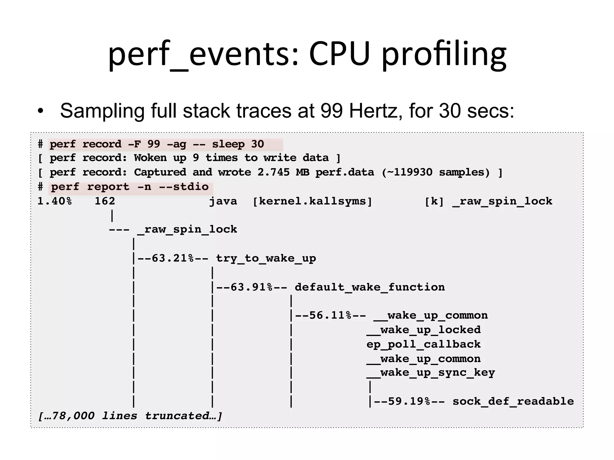 perf_events:	
  CPU	
  proﬁling	
  
•  Sampling full stack traces at 99 Hertz, for 30 secs:
# perf record -F 99 -ag -- sleep 30!
[ perf record: Woken up 9 times to write data ]!
[ perf record: Captured and wrote 2.745 MB perf.data (~119930 samples) ]!
# perf report -n --stdio!
1.40% 162 java [kernel.kallsyms] [k] _raw_spin_lock
|!
--- _raw_spin_lock!
| !
|--63.21%-- try_to_wake_up!
| | !
| |--63.91%-- default_wake_function!
| | | !
| | |--56.11%-- __wake_up_common!
| | | __wake_up_locked!
| | | ep_poll_callback!
| | | __wake_up_common!
| | | __wake_up_sync_key!
| | | | !
| | | |--59.19%-- sock_def_readable!
[…78,000 lines truncated…]!
 