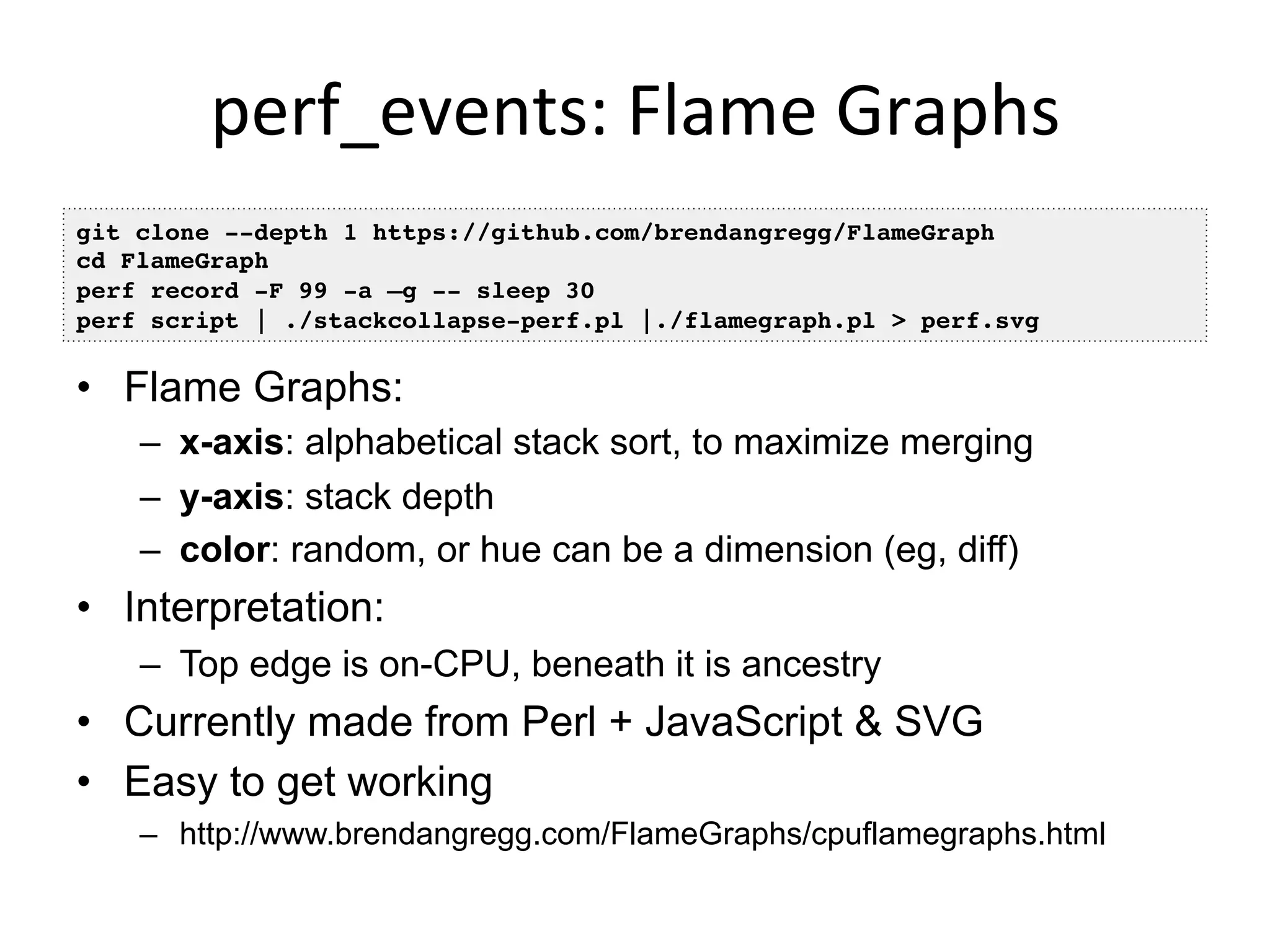 perf_events:	
  Flame	
  Graphs	
  
•  Flame Graphs:
–  x-axis: alphabetical stack sort, to maximize merging
–  y-axis: stack depth
–  color: random, or hue can be a dimension (eg, diff)
•  Interpretation:
–  Top edge is on-CPU, beneath it is ancestry
•  Currently made from Perl + JavaScript & SVG
•  Easy to get working
–  http://www.brendangregg.com/FlameGraphs/cpuflamegraphs.html
git clone --depth 1 https://github.com/brendangregg/FlameGraph!
cd FlameGraph!
perf record -F 99 -a –g -- sleep 30!
perf script | ./stackcollapse-perf.pl |./flamegraph.pl > perf.svg!
 
