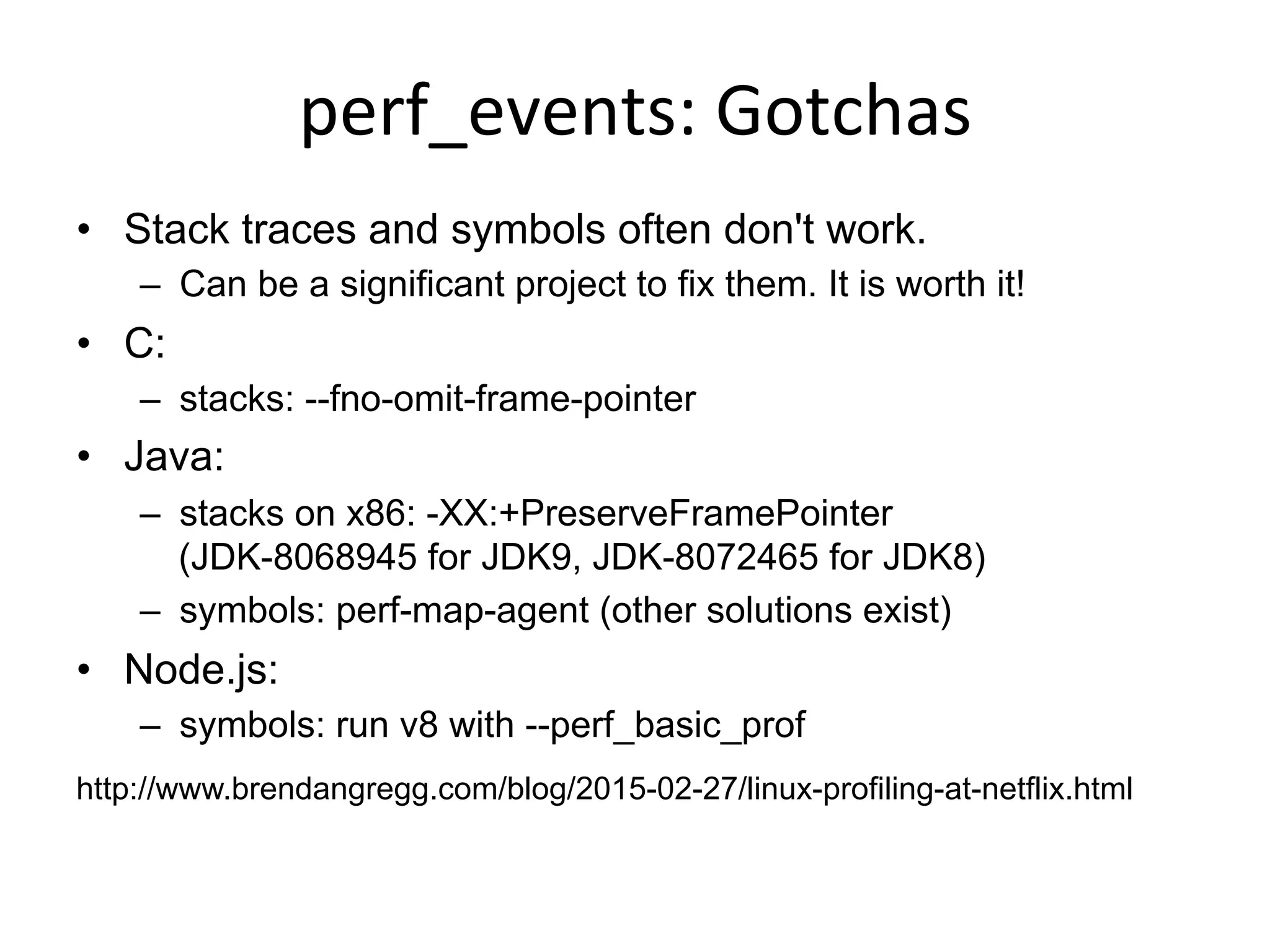 perf_events:	
  Gotchas	
  
•  Stack traces and symbols often don't work.
–  Can be a significant project to fix them. It is worth it!
•  C:
–  stacks: --fno-omit-frame-pointer
•  Java:
–  stacks on x86: -XX:+PreserveFramePointer
(JDK-8068945 for JDK9, JDK-8072465 for JDK8)
–  symbols: perf-map-agent (other solutions exist)
•  Node.js:
–  symbols: run v8 with --perf_basic_prof
http://www.brendangregg.com/blog/2015-02-27/linux-profiling-at-netflix.html
 
