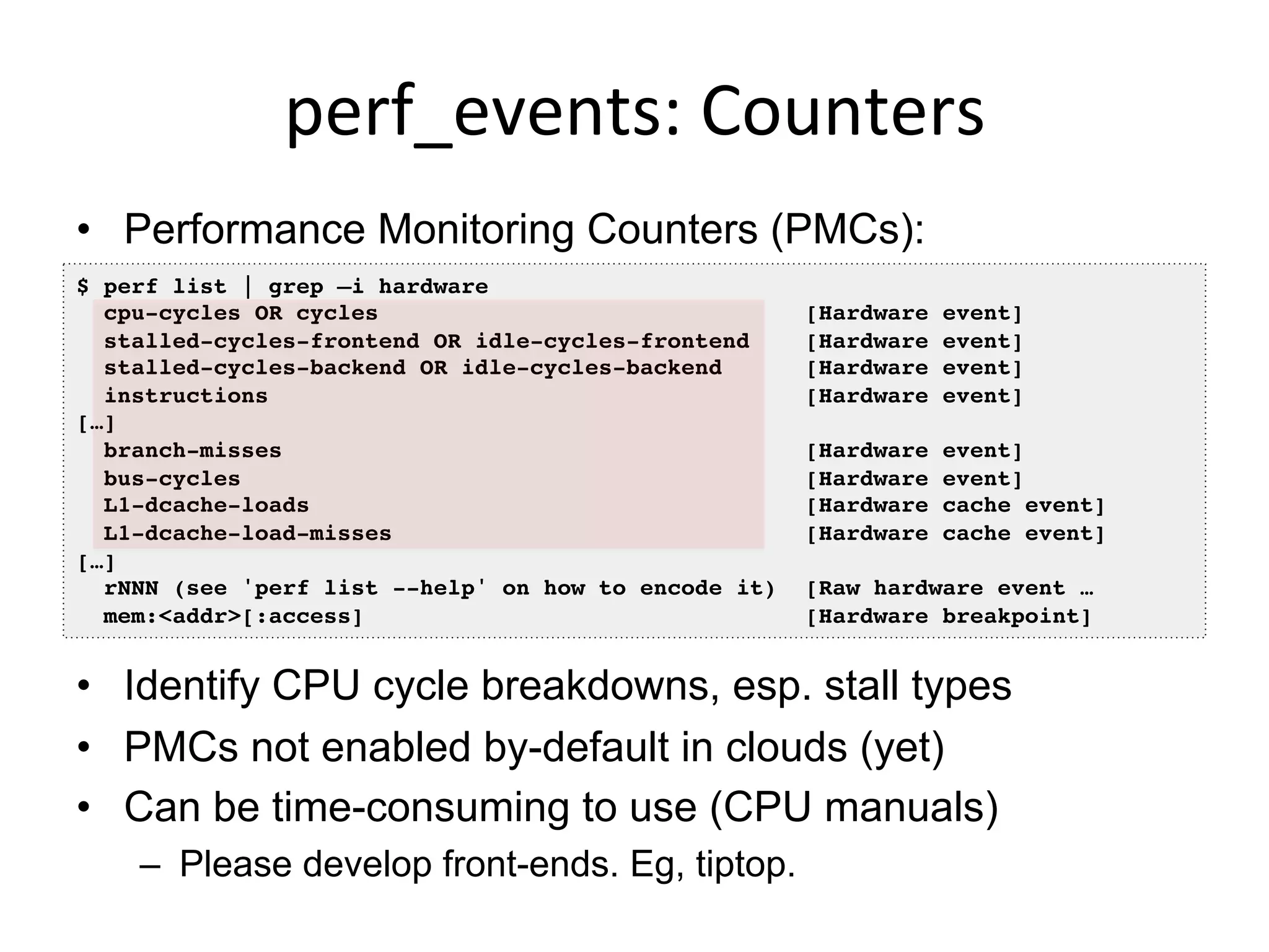 perf_events:	
  Counters	
  
•  Performance Monitoring Counters (PMCs):
•  Identify CPU cycle breakdowns, esp. stall types
•  PMCs not enabled by-default in clouds (yet)
•  Can be time-consuming to use (CPU manuals)
–  Please develop front-ends. Eg, tiptop.
$ perf list | grep –i hardware!
cpu-cycles OR cycles [Hardware event]!
stalled-cycles-frontend OR idle-cycles-frontend [Hardware event]!
stalled-cycles-backend OR idle-cycles-backend [Hardware event]!
instructions [Hardware event]!
[…]!
branch-misses [Hardware event]!
bus-cycles [Hardware event]!
L1-dcache-loads [Hardware cache event]!
L1-dcache-load-misses [Hardware cache event]!
[…]!
rNNN (see 'perf list --help' on how to encode it) [Raw hardware event … !
mem:<addr>[:access] [Hardware breakpoint]!
 