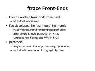 irace	
  Front-­‐Ends	
  
•  Steven wrote a front-end: trace-cmd
–  Multi-tool, works well
•  I've developed the "perf-tools" front-ends
–  https://github.com/brendangregg/perf-tools
–  Both single & multi-purpose, Unix-like
–  Unsupported hacks: see WARNINGs
•  perf-tools:
–  single-purpose: iosnoop, iolatency, opensnoop
–  multi-tools: funccount, funcgraph, kprobe
 