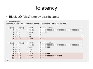 iolatency	
  
•  Block I/O (disk) latency distributions:
# ./iolatency !
Tracing block I/O. Output every 1 seconds. Ctrl-C to end.!
!
>=(ms) .. <(ms) : I/O |Distribution |!
0 -> 1 : 2104 |######################################|!
1 -> 2 : 280 |###### |!
2 -> 4 : 2 |# |!
4 -> 8 : 0 | |!
8 -> 16 : 202 |#### |!
!
>=(ms) .. <(ms) : I/O |Distribution |!
0 -> 1 : 1144 |######################################|!
1 -> 2 : 267 |######### |!
2 -> 4 : 10 |# |!
4 -> 8 : 5 |# |!
8 -> 16 : 248 |######### |!
16 -> 32 : 601 |#################### |!
32 -> 64 : 117 |#### |!
[…]!
 